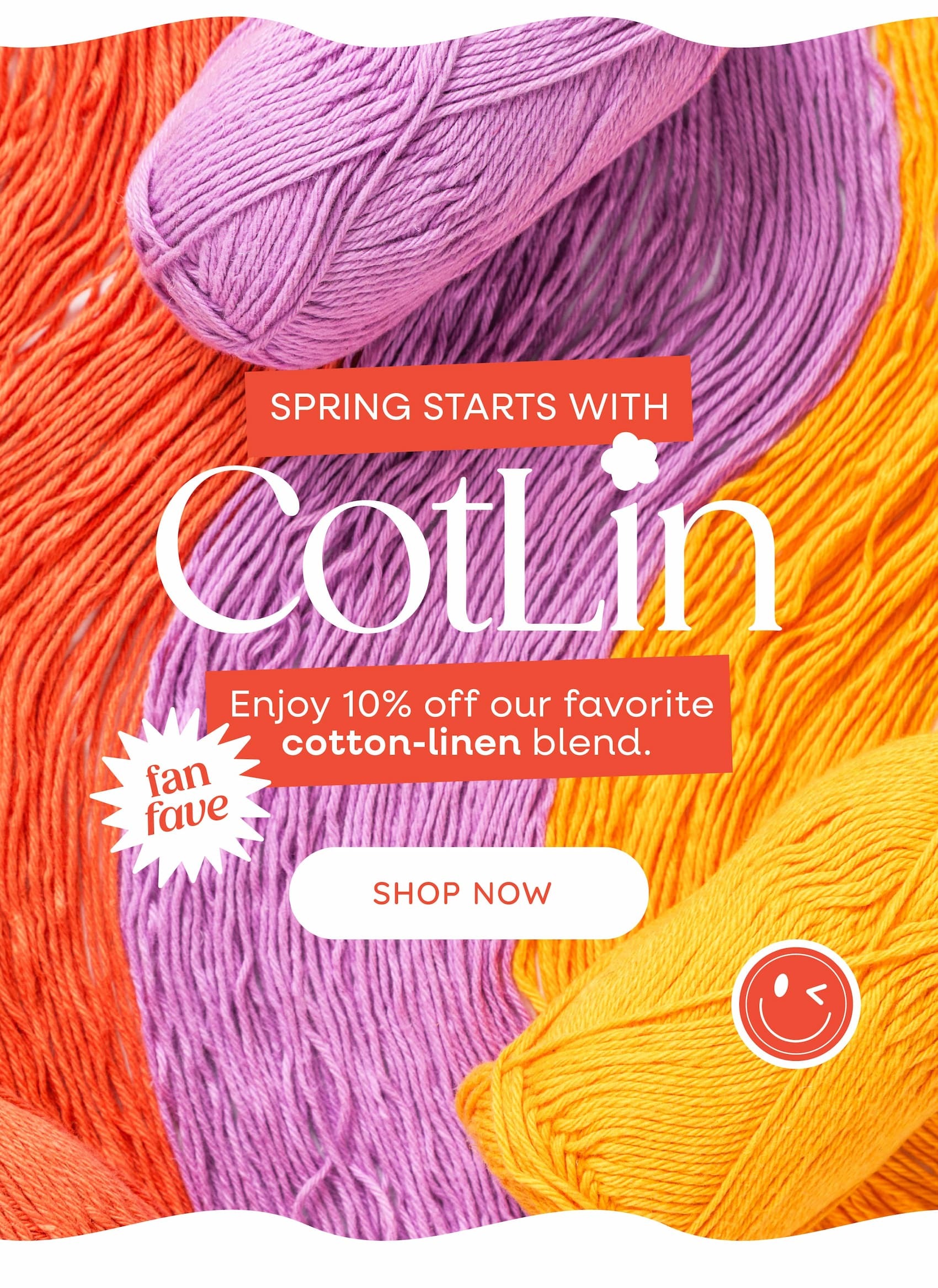 Spring Starts with CotLin Enjoy 10% off our favorite cotton-linen blend. Shop Now. A background image of colorful balls of yarn