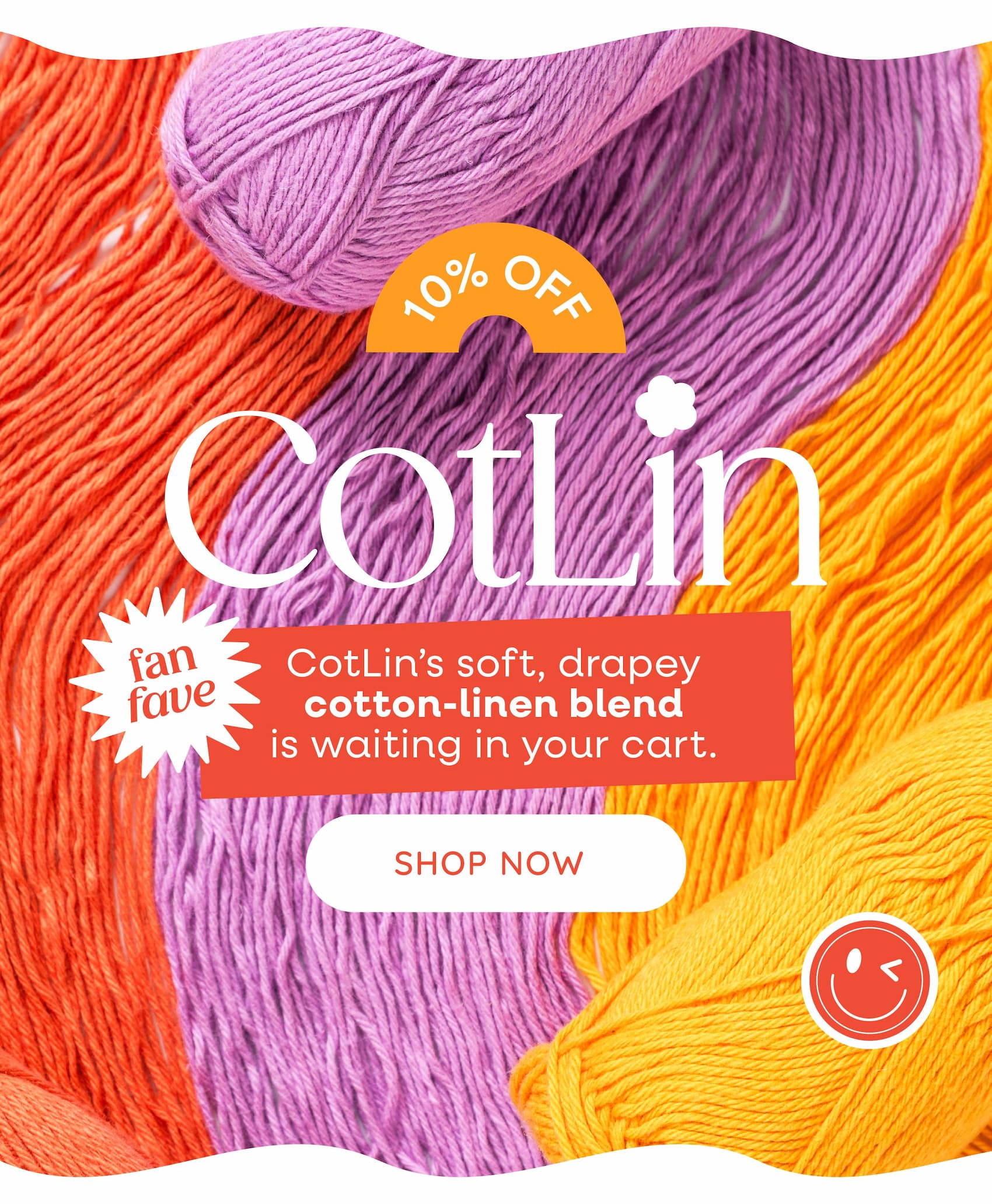 10% Off Fan Fave Cotlin. CotLin's soft, drapey cotton-linen blend is waiting in your cart. Shop Now. A background image of colorful balls of yarn unwound