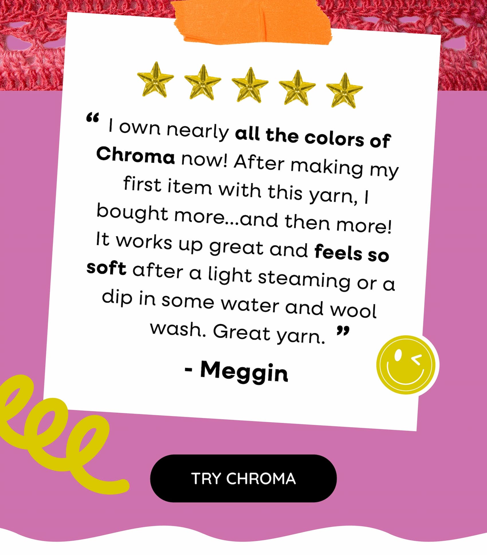 Five-Star Review "I own nearly all the colors of Chroma now! After making my first item with this yarn, I bought more...and then more! It works up great and feels so soft after a light steaming or a dip in some water and wool wash. Great yarn." - Meggin Try Chroma