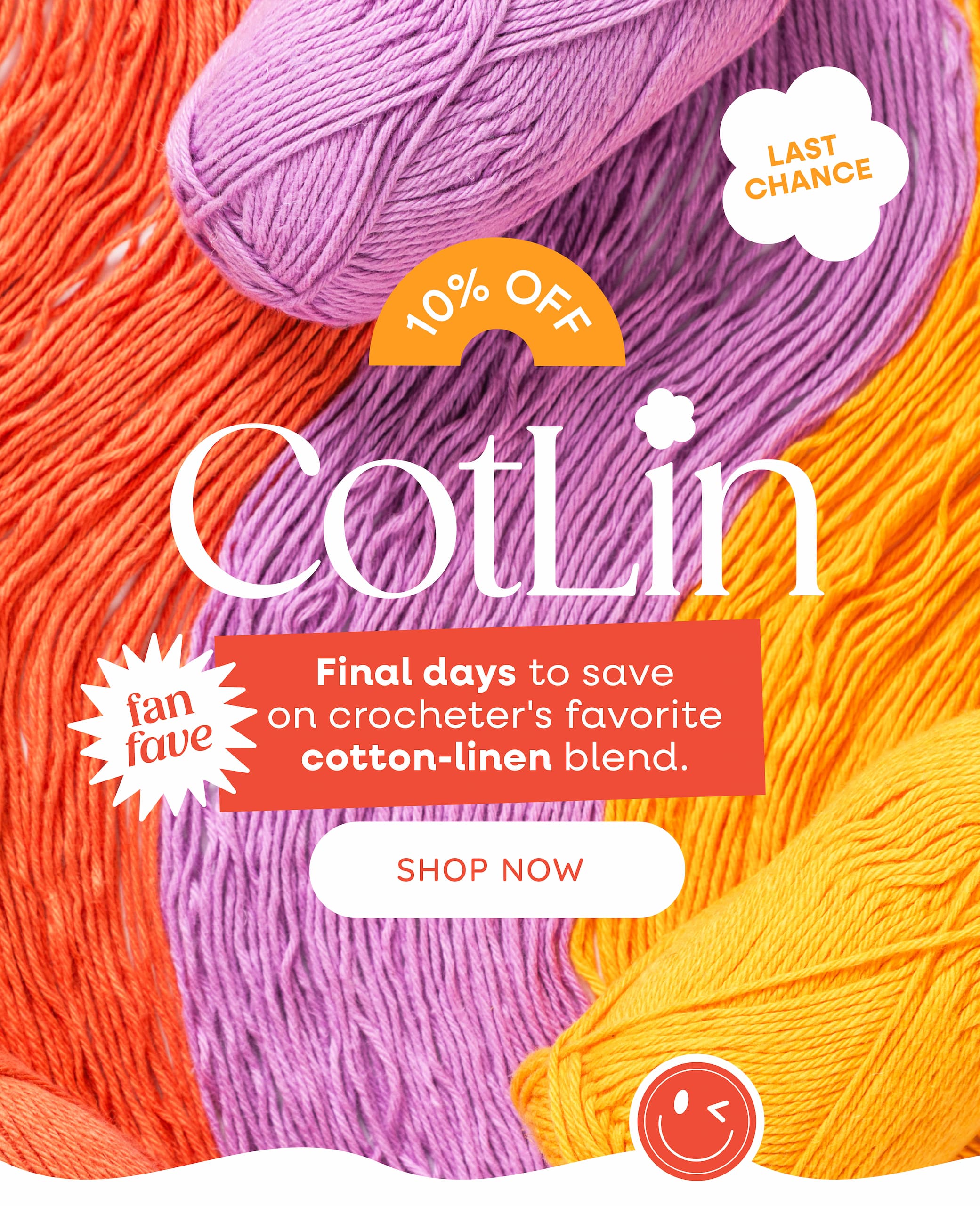 Image: Balls of cotton/linen yarn in bright coral, lilac, and golden yellow. Text: Last Chance! 10% off CotLin. Fan Fave. Final days to save on crocheter's favorite cotton-linen blend. Shop Now. >>