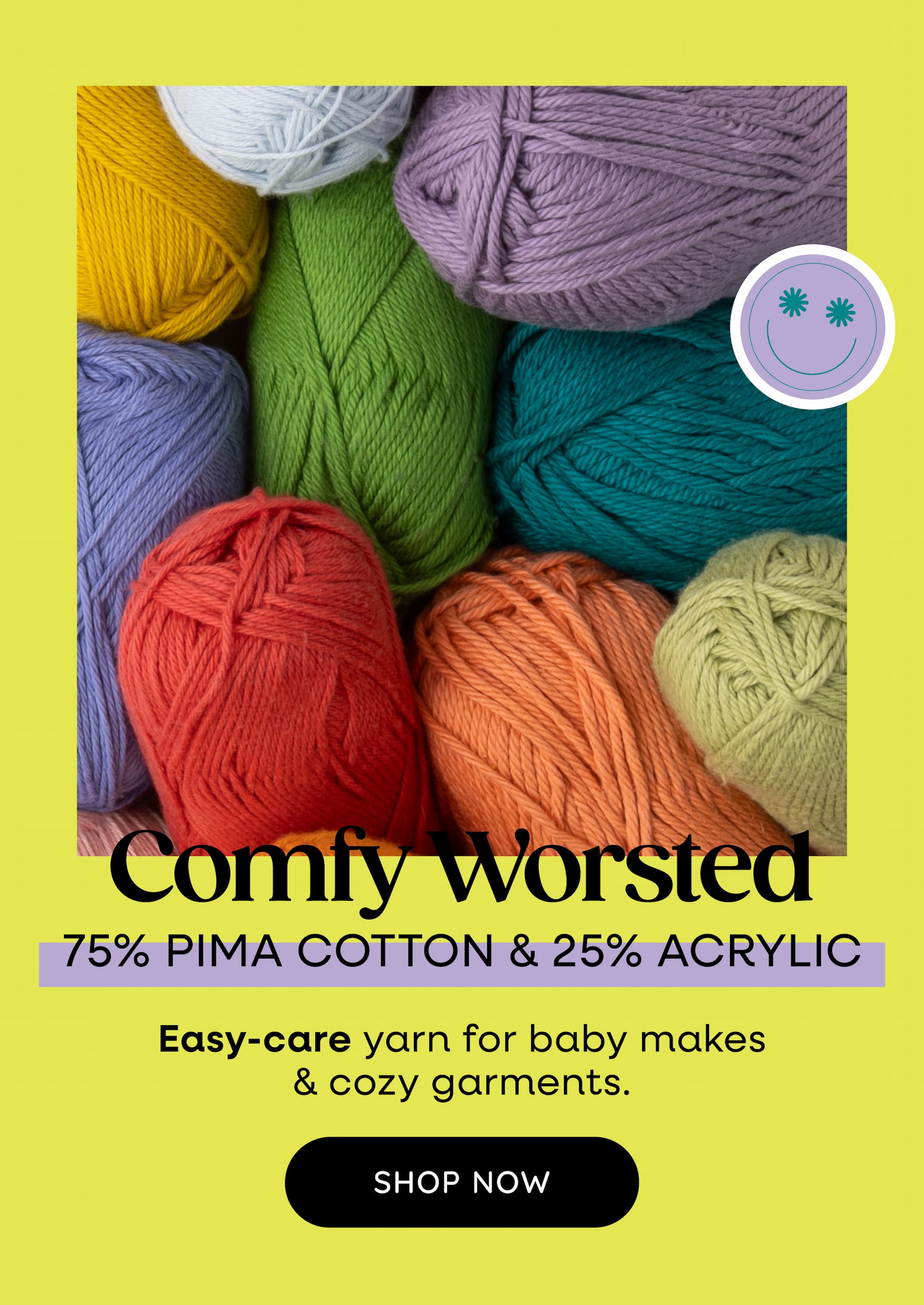 Image: Skeins of soft yarn in bright colors. Text: Comfy Worsted. 75% Pima Cotton & 25% Acrylic. Easy-care yarn for baby makes & cozy garments. Shop Now >>