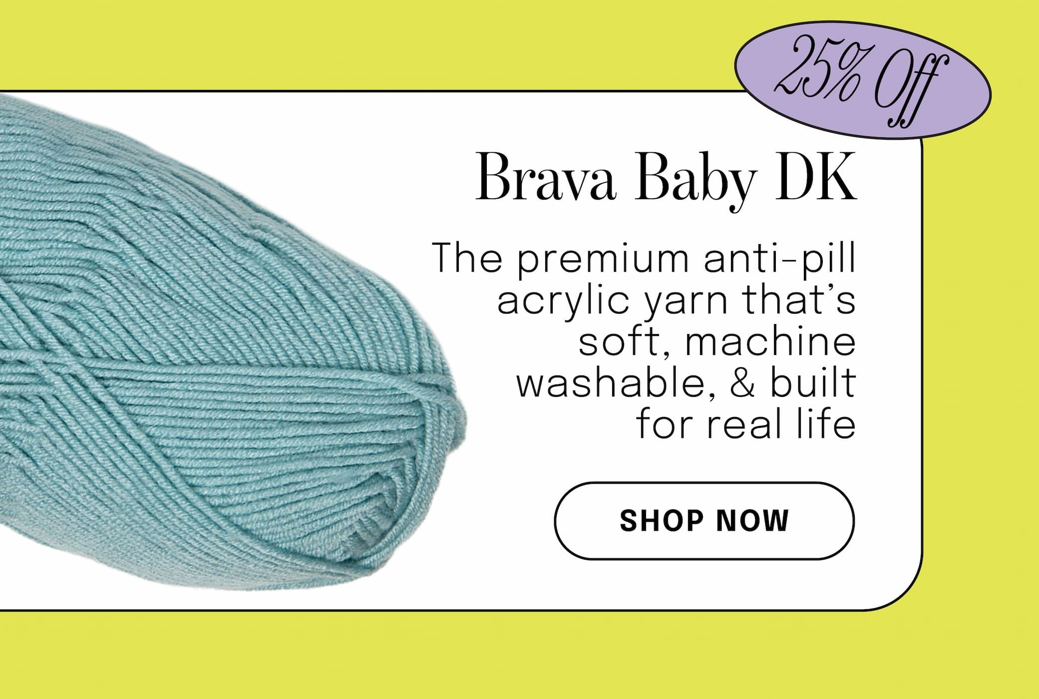 Image: A skein of light teal yarn. Text: 25% off. Brava Baby DK. The premium anti-pill acrylic yarn that's soft, machine washable, & built for real life. Shop Now >>