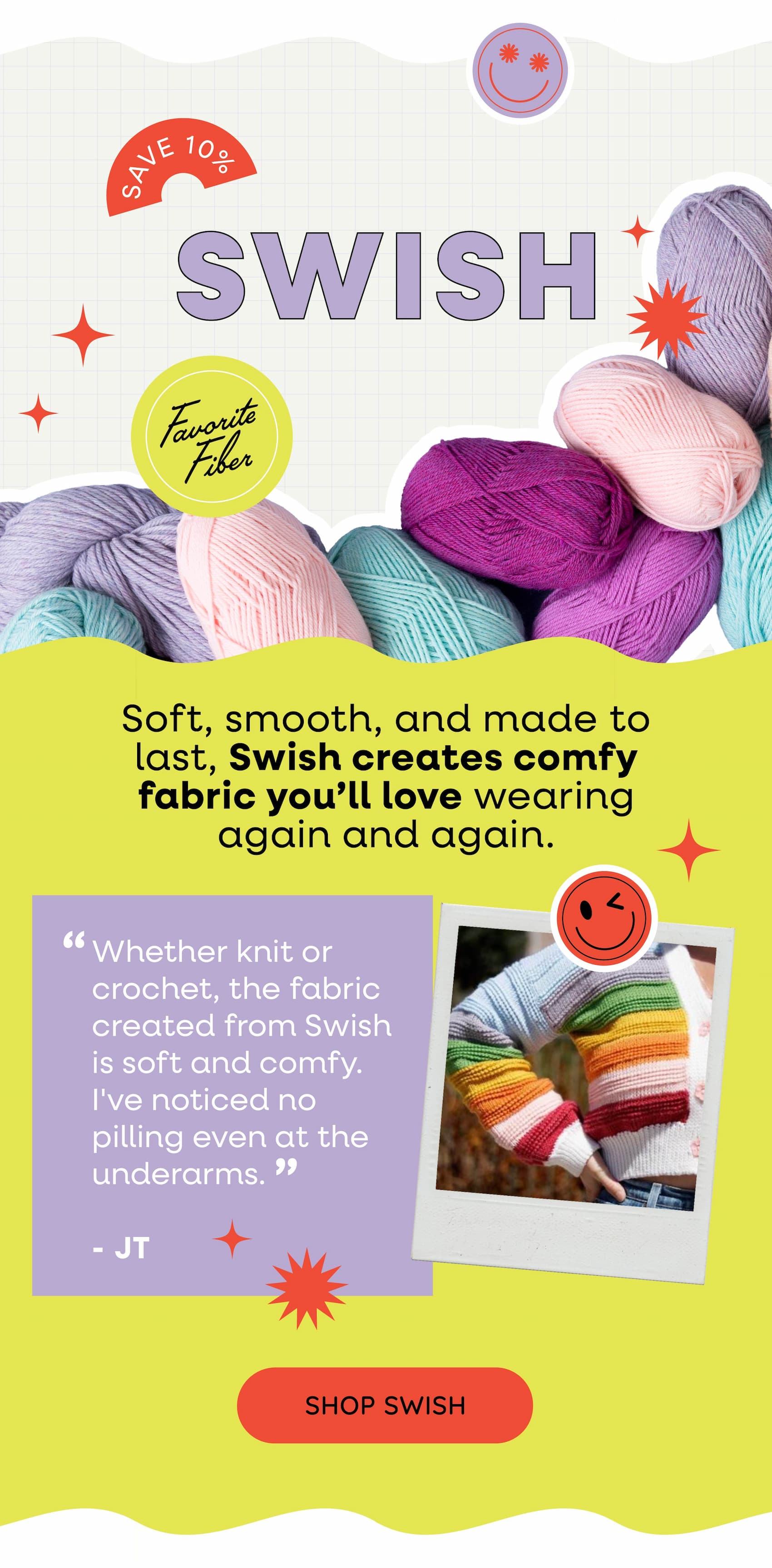Favorite Fiber: Swish 10% Off Soft, smooth, and made to last, Swish creates comfy fabric you'll love wearing again and again.  "Whether knit or crochet, the fabric created from Swish is soft and comfy. I've noticed no pilling even at the underarms." -JT Shop Swish