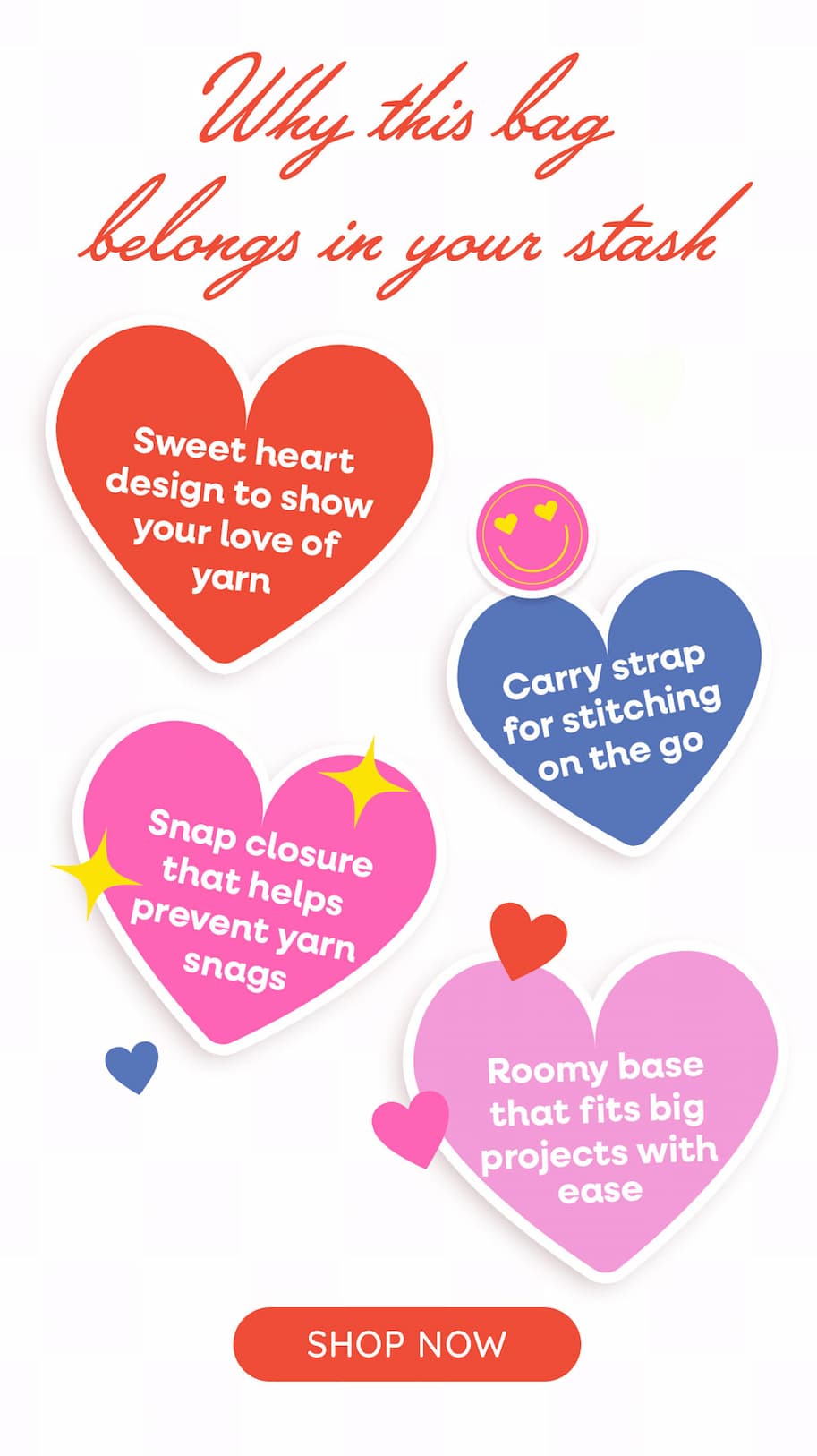 Why This Bag belongs in your stash. Sweet heart design to show your love of yarn. Carry strap for stitching wherever you go Snap closure that helps prevent yarn snags. Roomy base that fits big projects with ease. Shop Now
