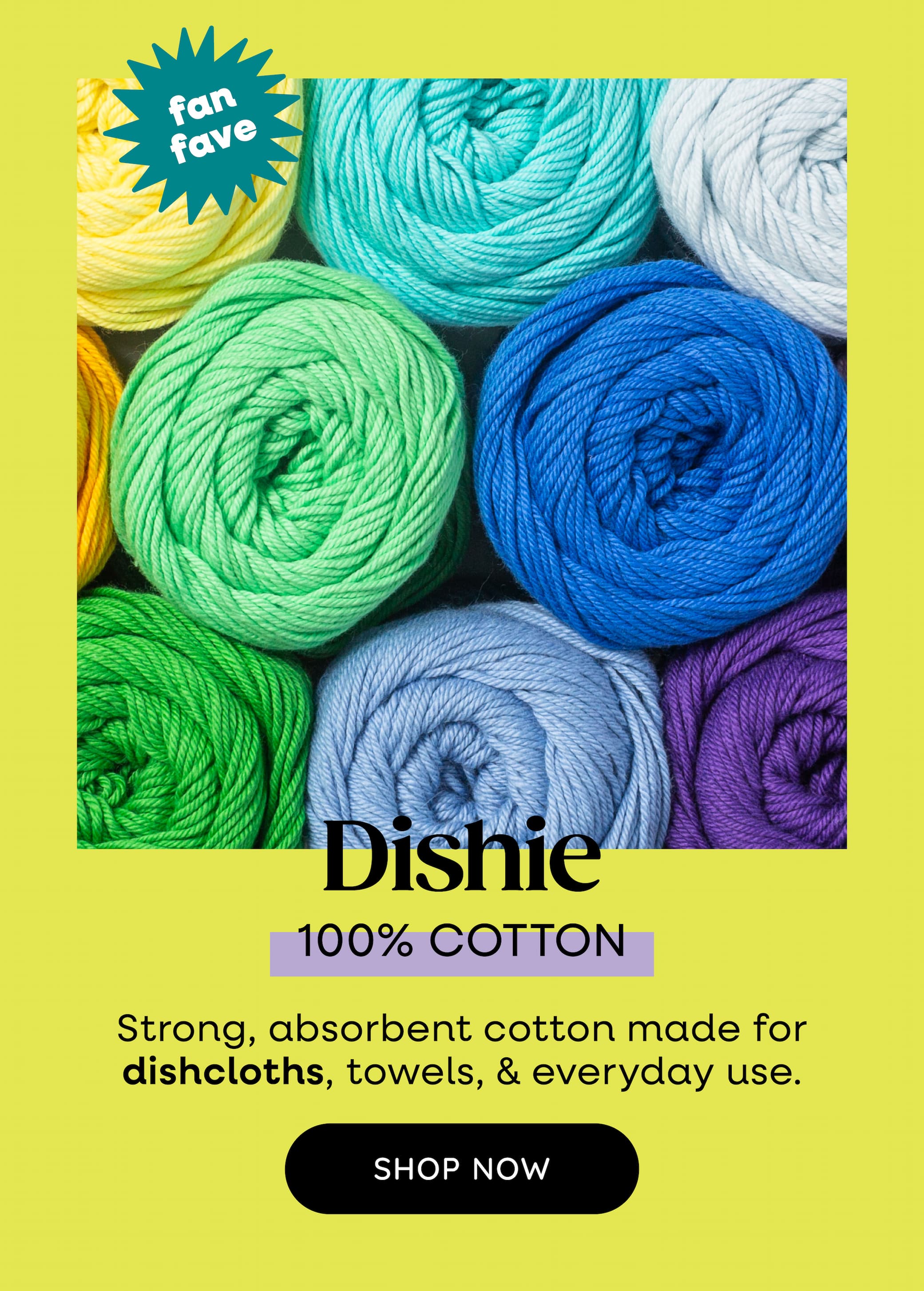 Image: Colorful balls of yarn in blues and greens. Text: Dishie 100% cotton. fan fave. 100% cotton. Strong, absorbent cotton made for dishcloths, towels, & everyday use. Shop Now >>