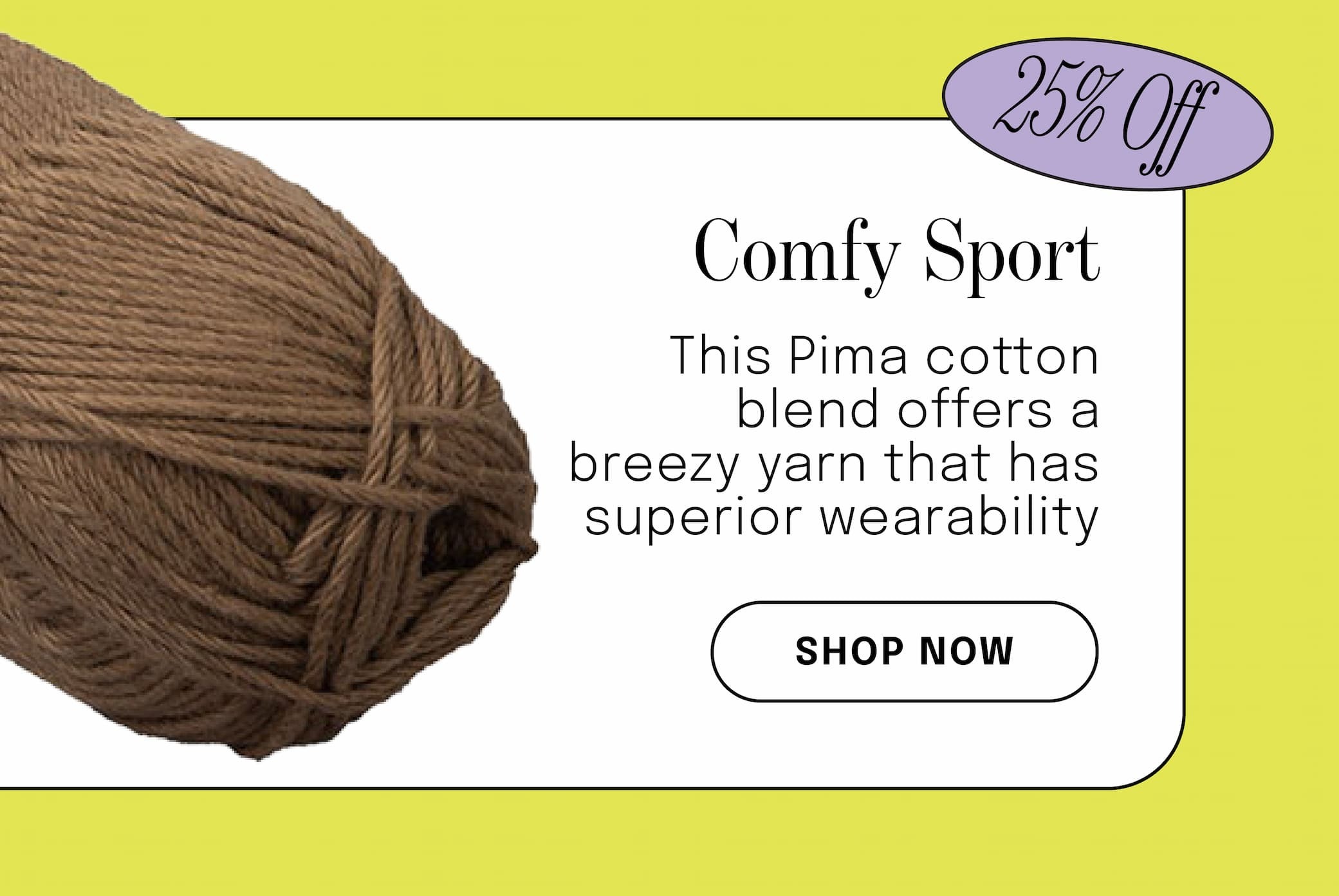 Image: A skein of brown yarn. Text: 25% off. Comfy Sport. This Pima cotton blend offers a breezy yarn that has superior wearability. Shop Now >>