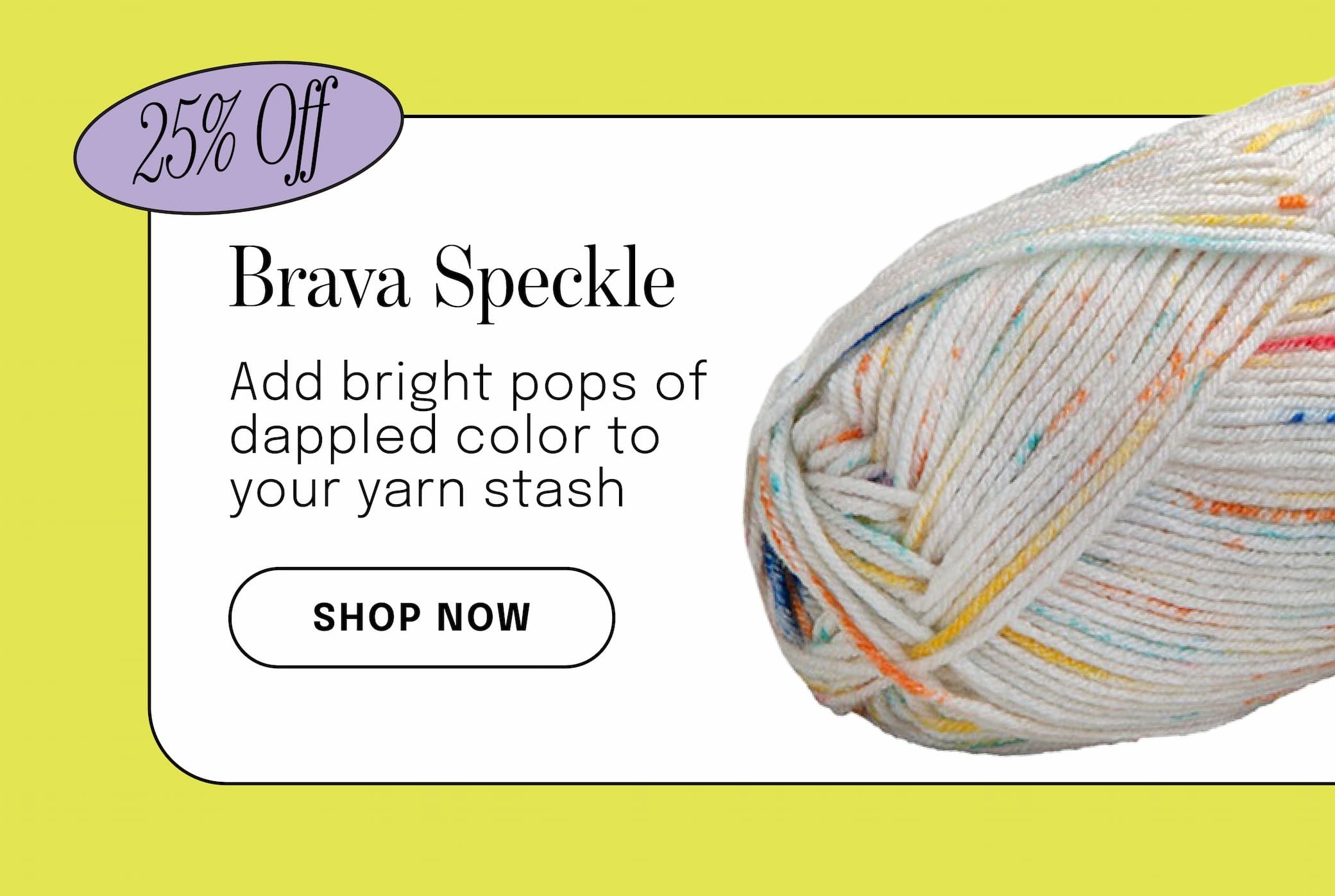 Image: A skein of speckled yarn. Text: 25% off. Brava Speckle. Add bright pops of dappled color to your yarn stash. Shop Now >>