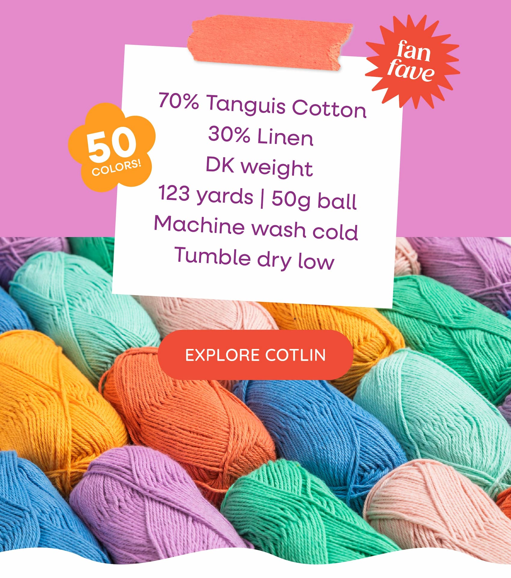 70% Tanguis Cotton, 30% Linen DK weight 123 yards | 50g ball Machine wash cold, tumble dry low 50 colors to choose from. Explore Cotlin. A background image of colorful skeins of yarn