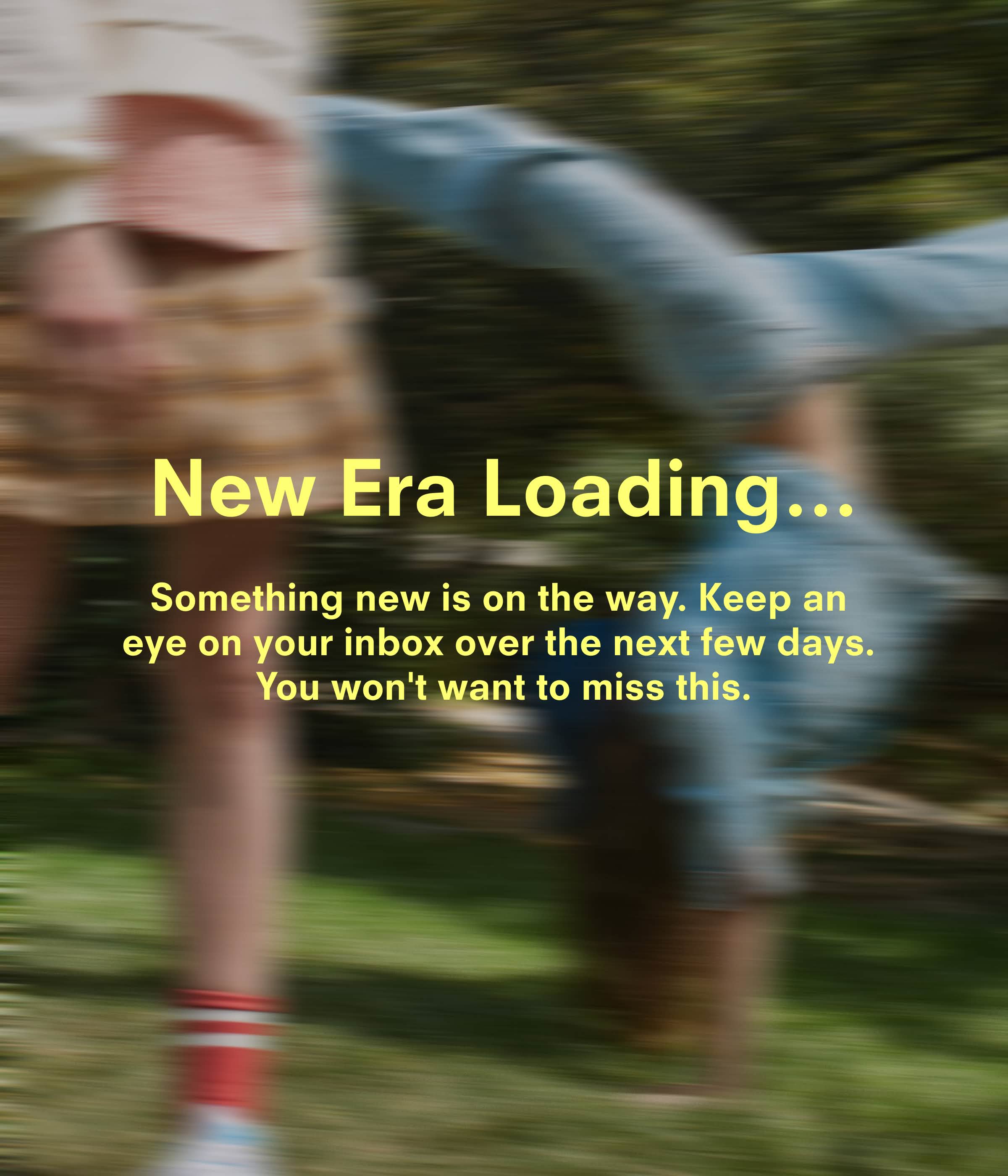 New era loading…Something new is on the way. Keep an eye on your inbox over the next few days. You won't want to miss this.
