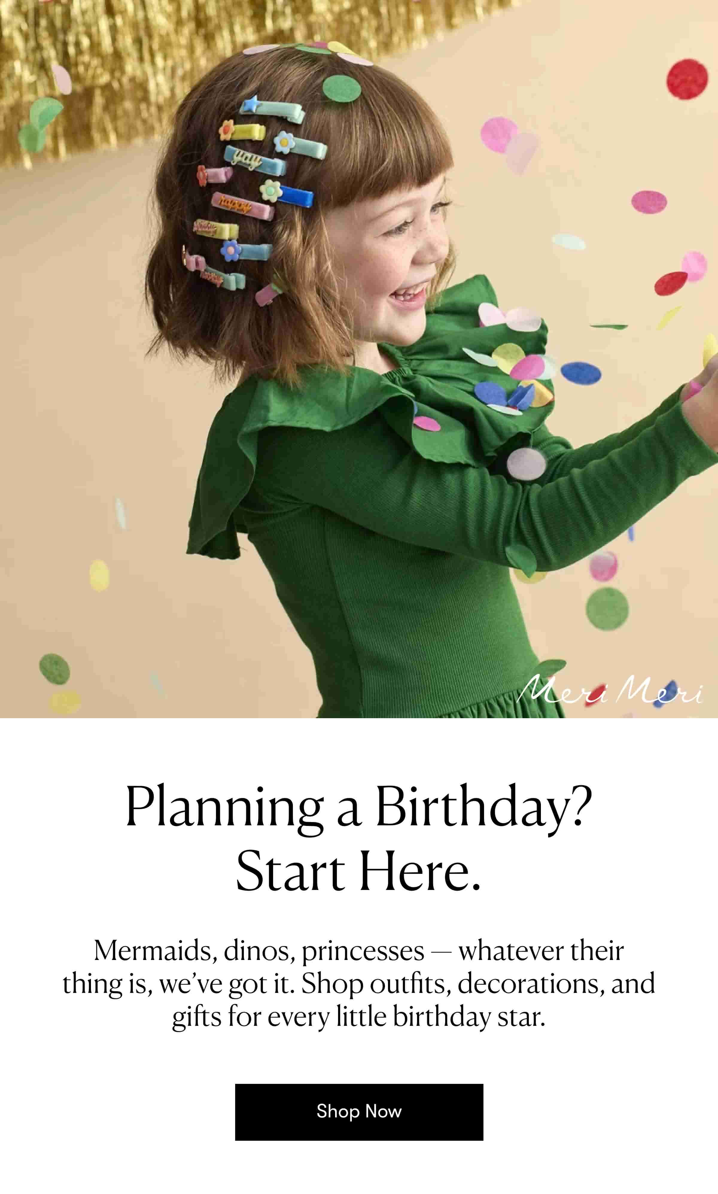 Planning a Birthday? Start Here. Mermaids, dinos, princesses — whatever their thing is, we’ve got it. Shop outfits, decorations, and gifts for every little birthday star. 