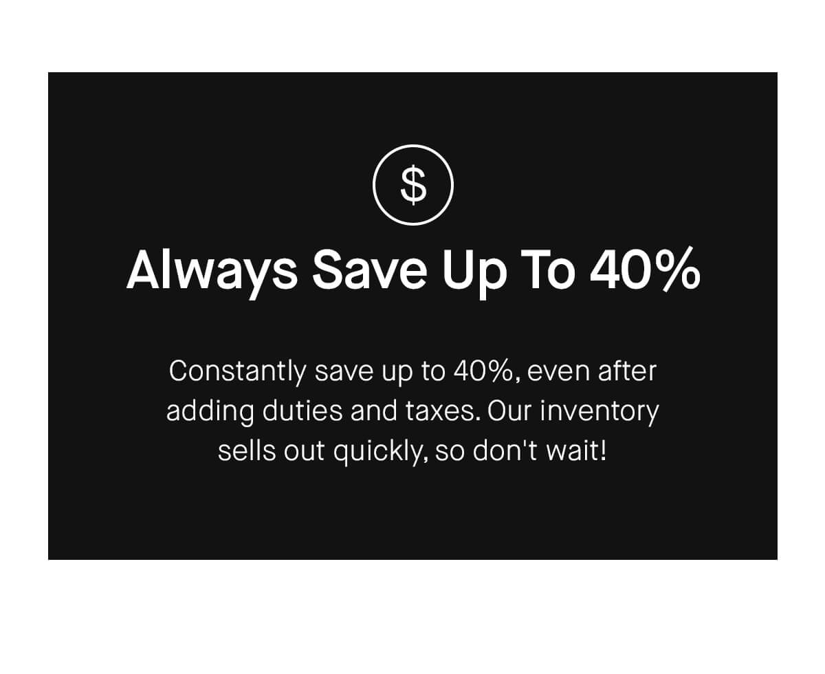Always Save Up To 40% Constantly save up to 40%, even after adding duties and taxes. Our inventory sells out quickly, so don't wait!