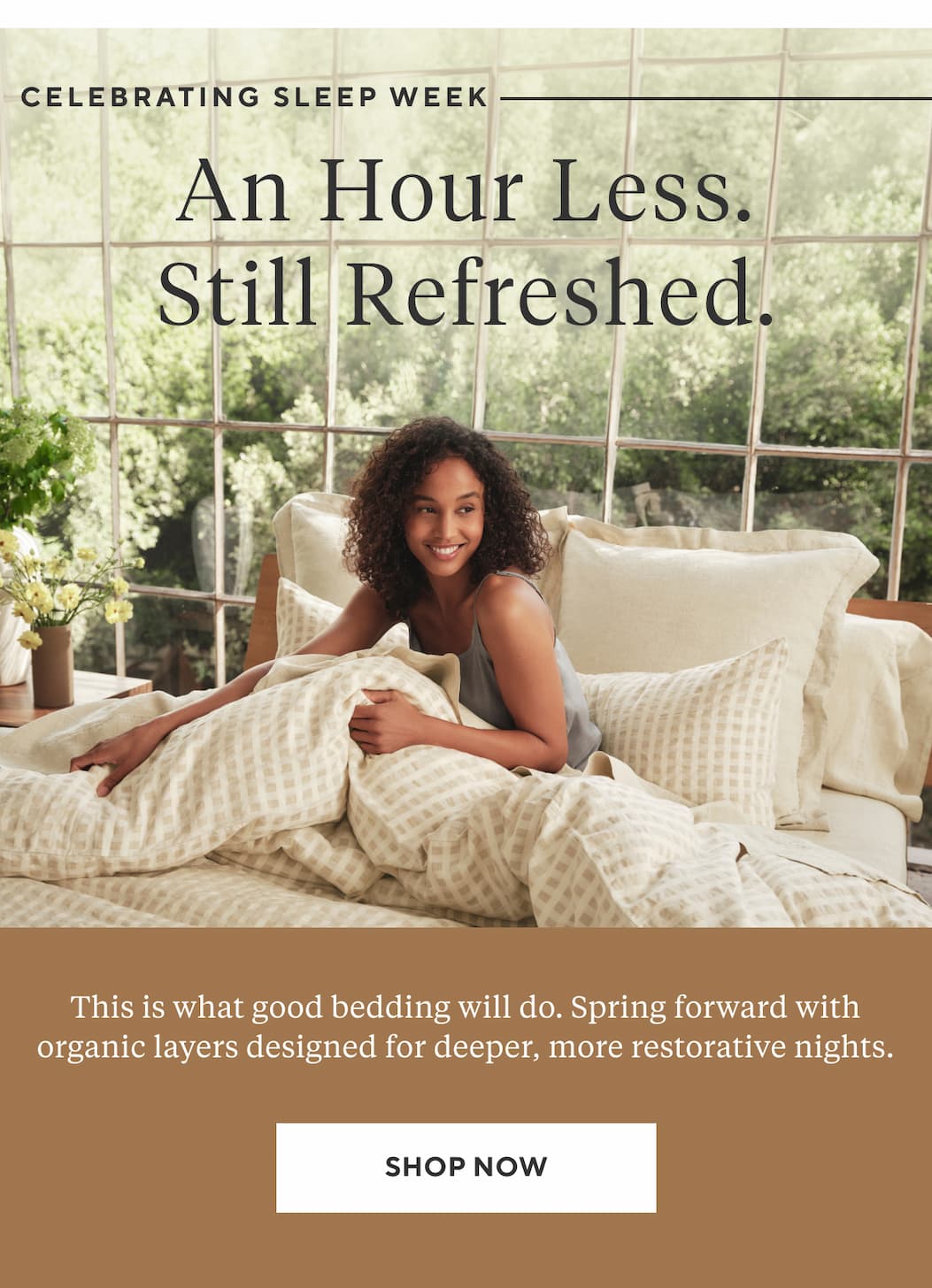Celebrating Sleep Week An Hour Less. Still Refreshed. This is what good bedding will do. Spring forward with organic layers designed for deeper, more restorative nights. Shop Now >