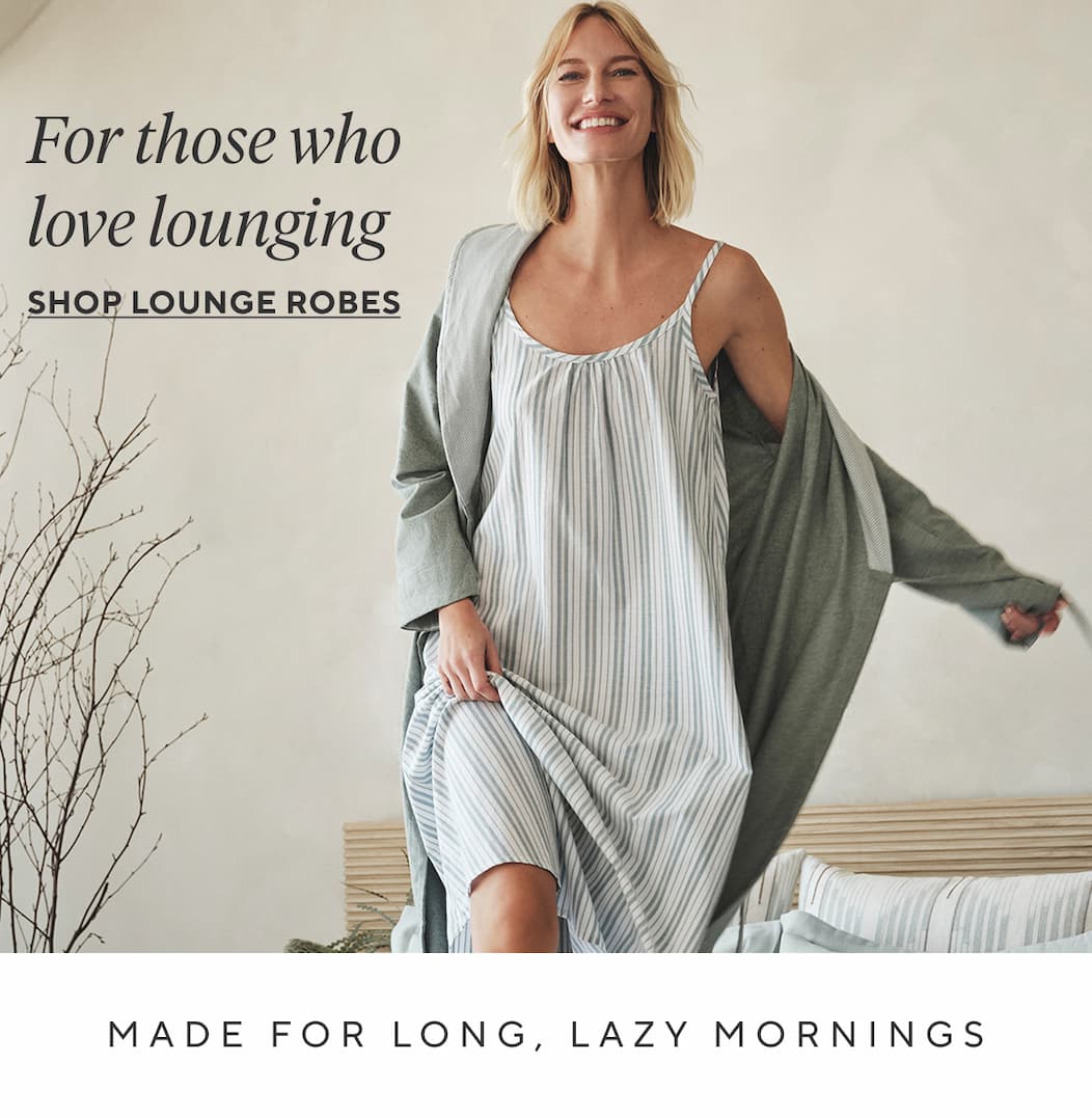 FOR THOSE WHO LOVE LOUNGING Shop 25% Off Lounge Robes > MADE FOR LONG, LAZY MORNINGS
