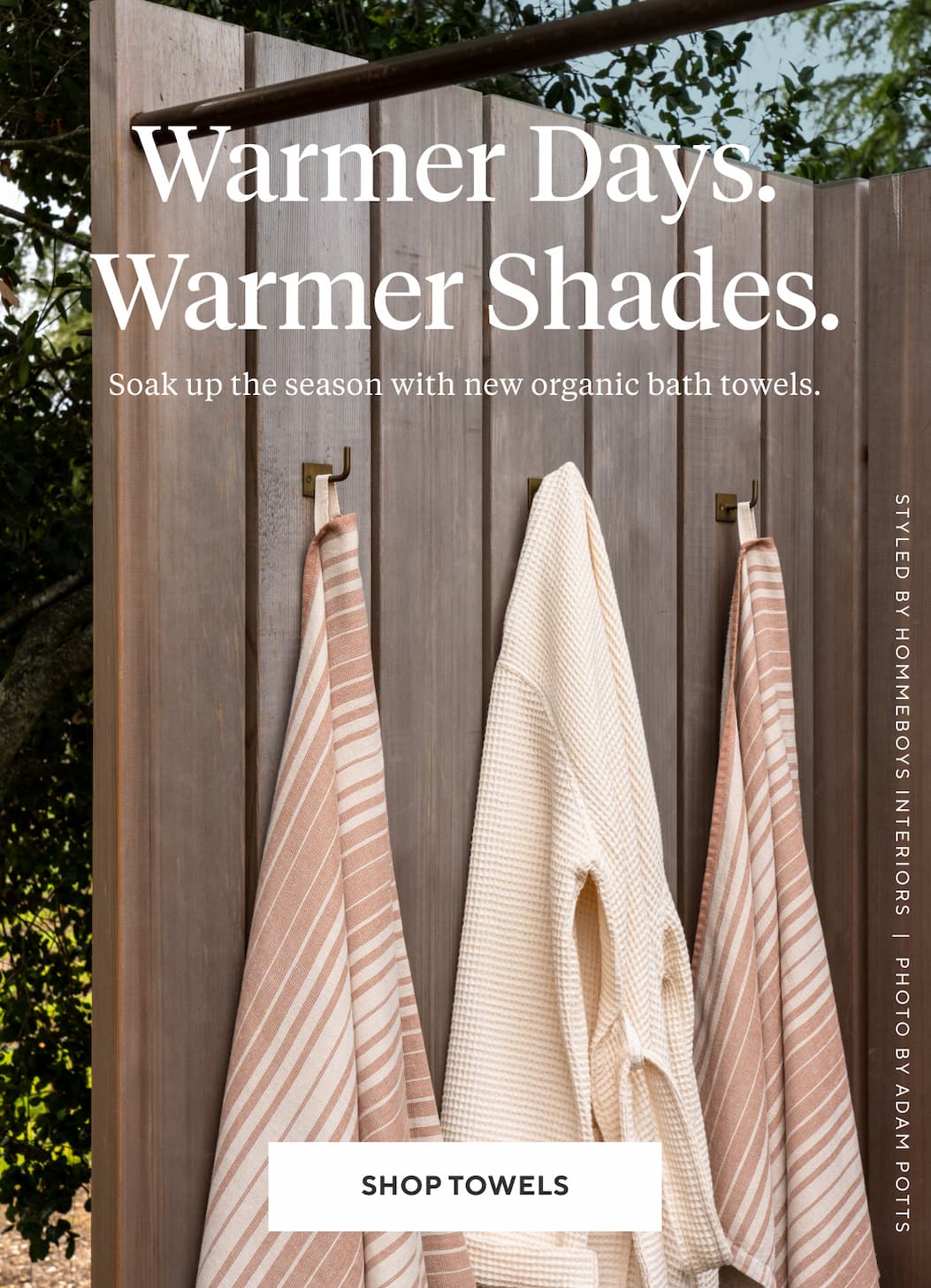 Warm Days. Warmer Shades. Soak up the season with new organic bath towels. Shop Towels >
