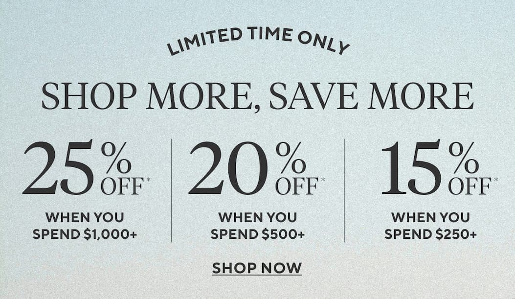 Limited Time Only SHOP MORE, SAVE MORE 25% Off* when you spend $1,000+ 20% Off* when you spend $500+ 15% Off* when you spend $250+ Shop Now >