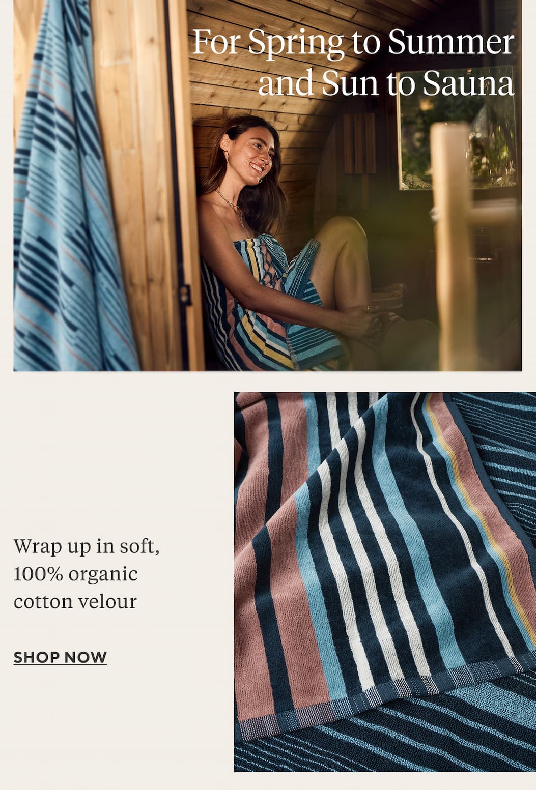 For Spring to Summer and Sun to Sauna  Wrap up in soft, 100% organic cotton velour Shop Now >
