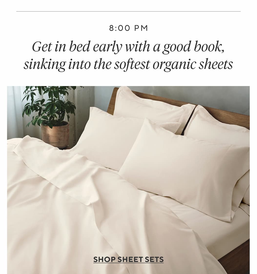 8:00pm Get in bed early with a good book, sinking into the softest organic sheets Shop Sheet Sets >
