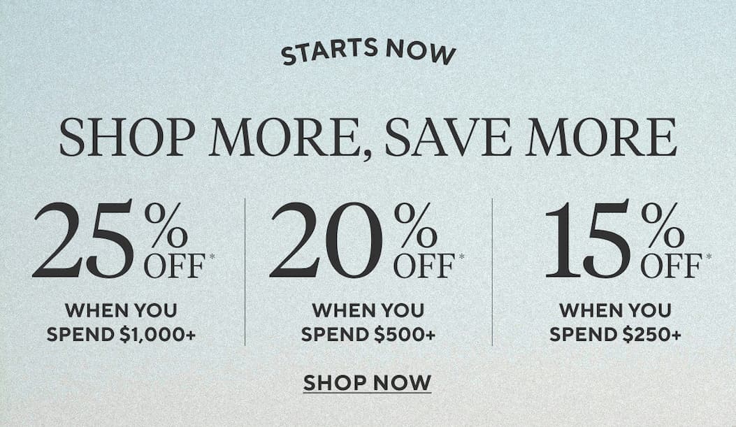 Starts Now SHOP MORE, SAVE MORE 25% Off* when you spend $1,000+ 20% Off* when you spend $500+ 15% Off* when you spend $250+ Shop Now >