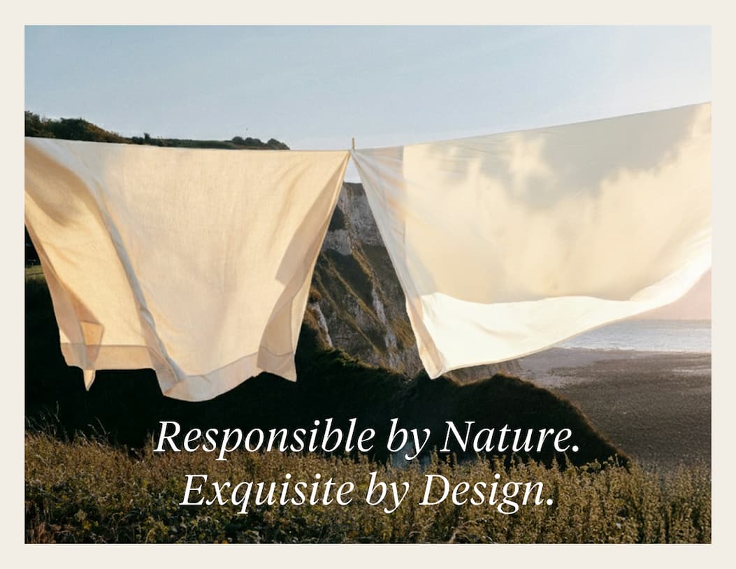 RESPONSIBLE BY NATURE. EXQUISITE BY DESIGN. By using less water, organic linen helps protect local waterways, support healthier farms and promote cleaner water for surrounding communities. Shop Linen >