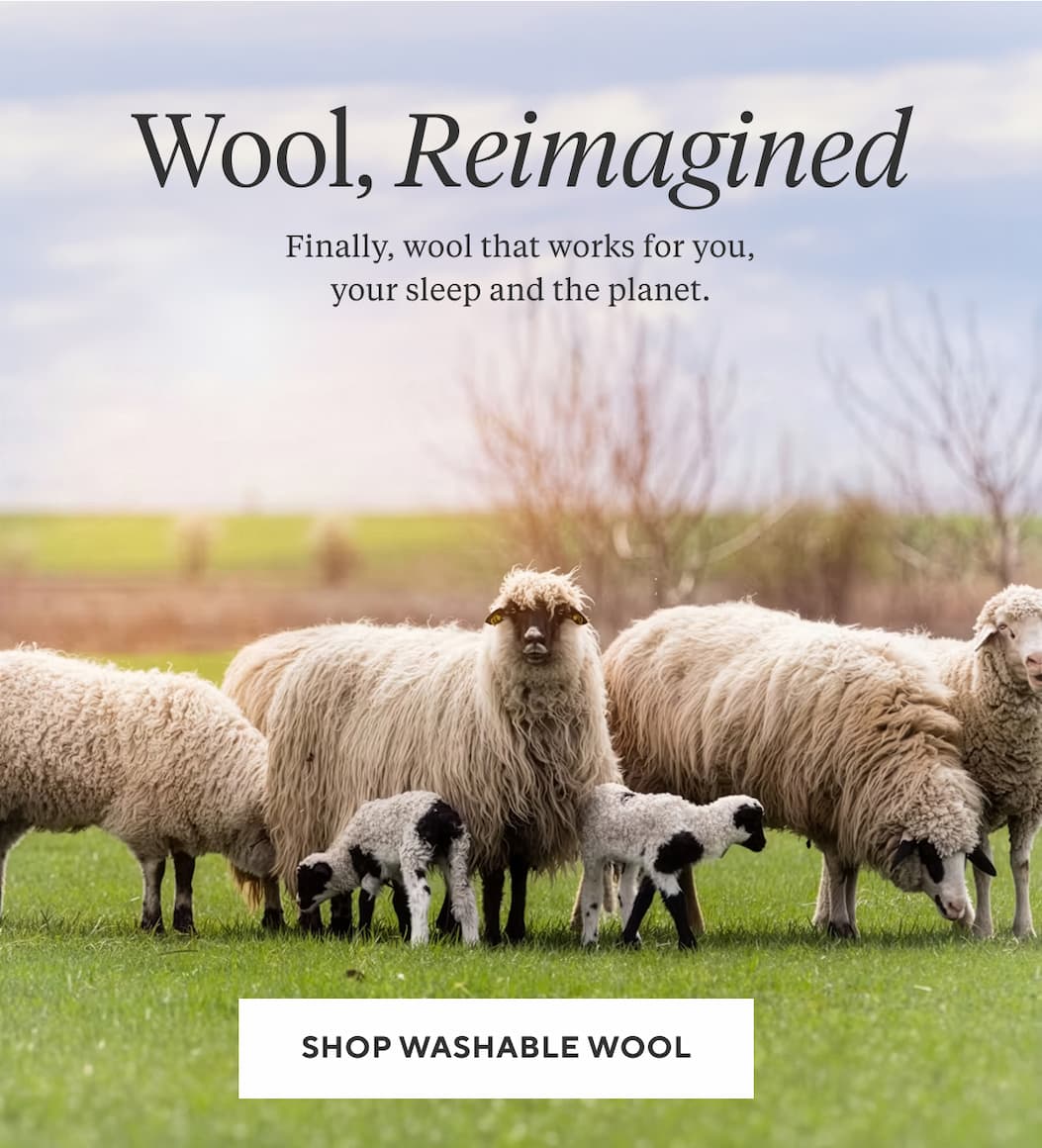 Wool, Reimagined Finally, wool that works for you, your sleep and the planet.  Shop Washable Wool >