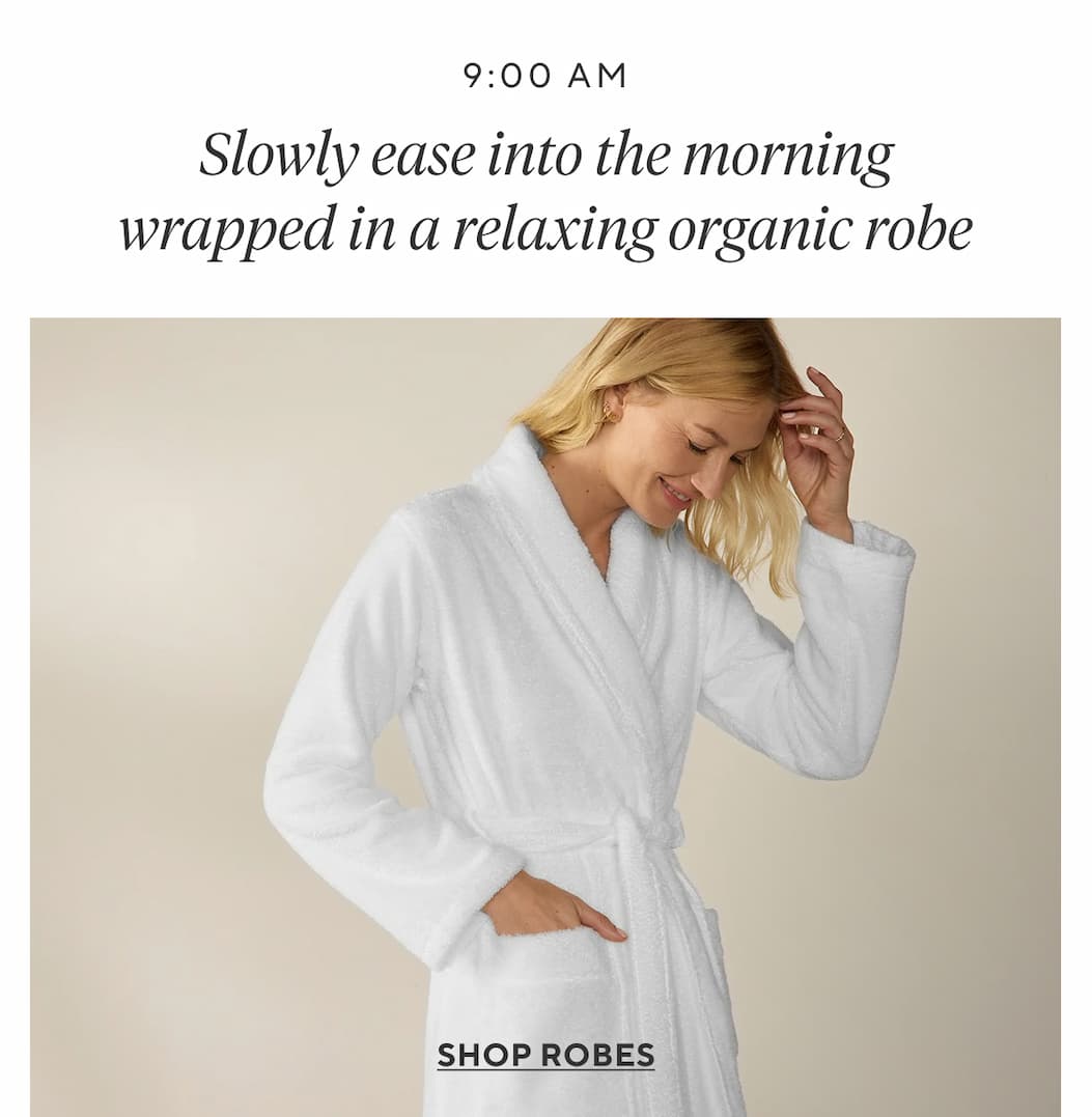 9:00am Slowly ease into the morning wrapped in a relaxing organic robe Shop Robes >
