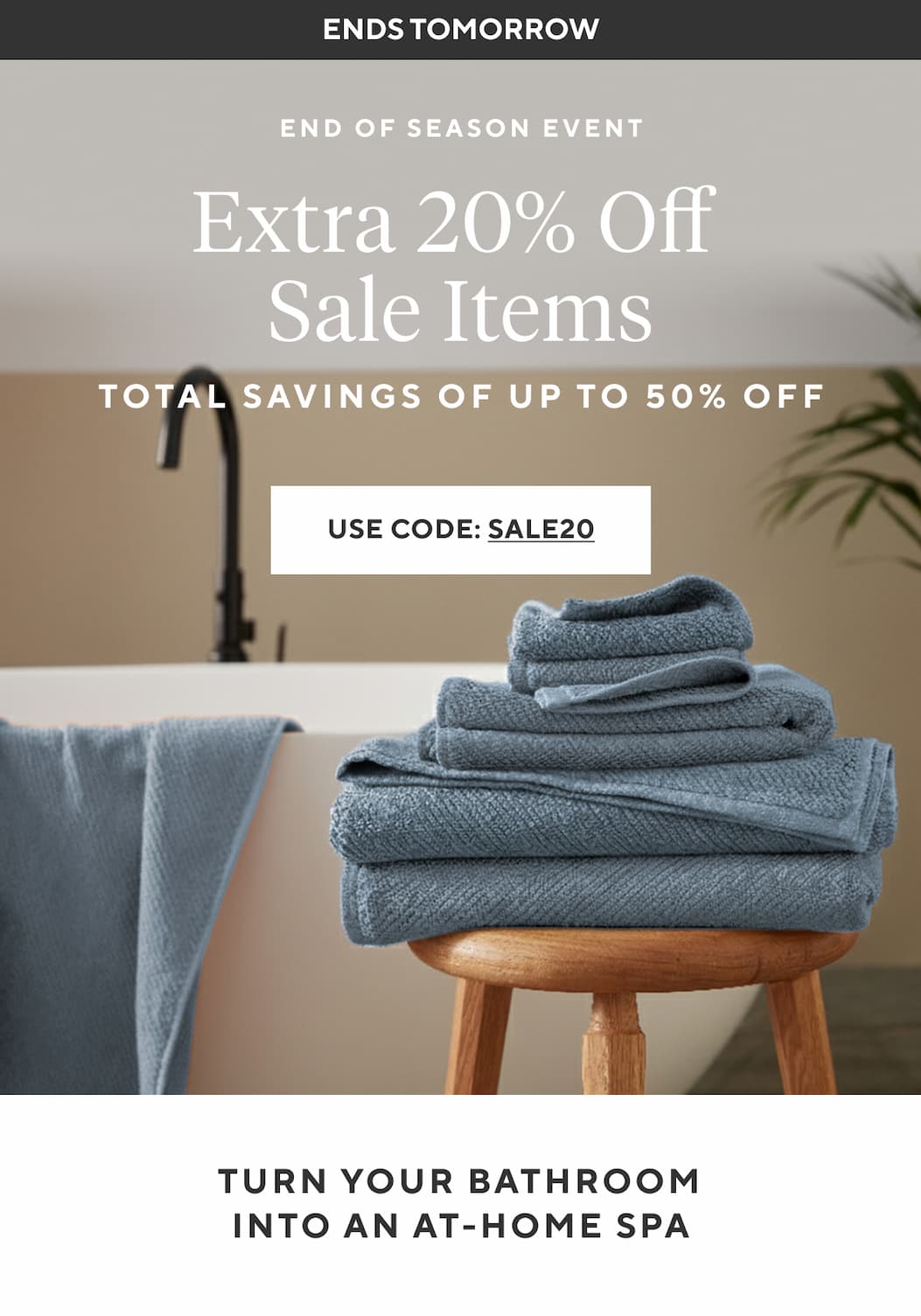 Ends Tomorrow EXTRA 20% OFF SALE ITEMS Total Savings of Up to 65% Off Shop Now > TURN YOUR BATHROOM INTO AN AT-HOME SPA