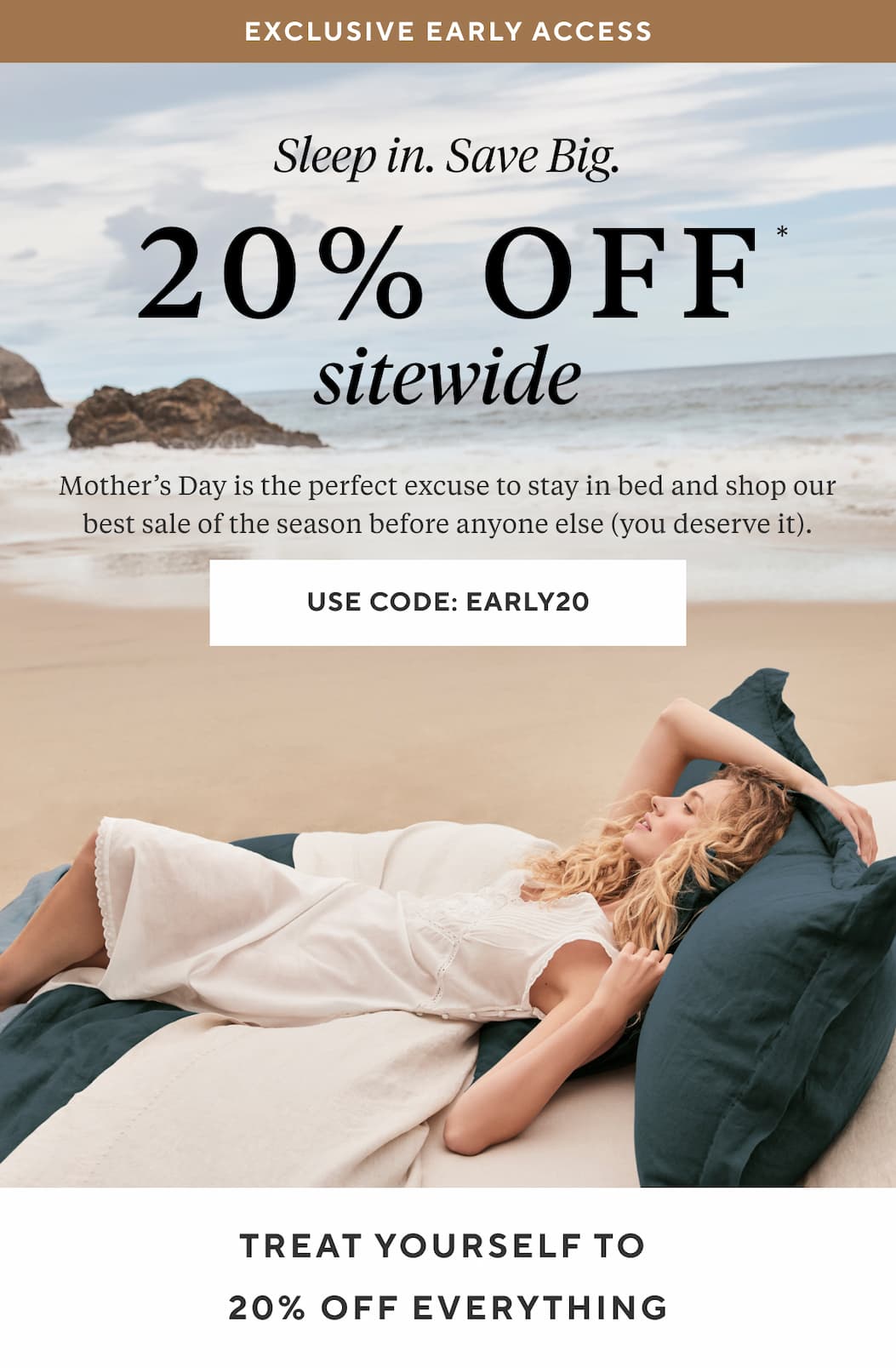 Exclusive Early Access 20% OFF SITEWIDE Mother's Day is the perfect excuse to stay in bed and shop our best sale of the season before anyone else (you deserve it).Use Code: EARLY20 >
