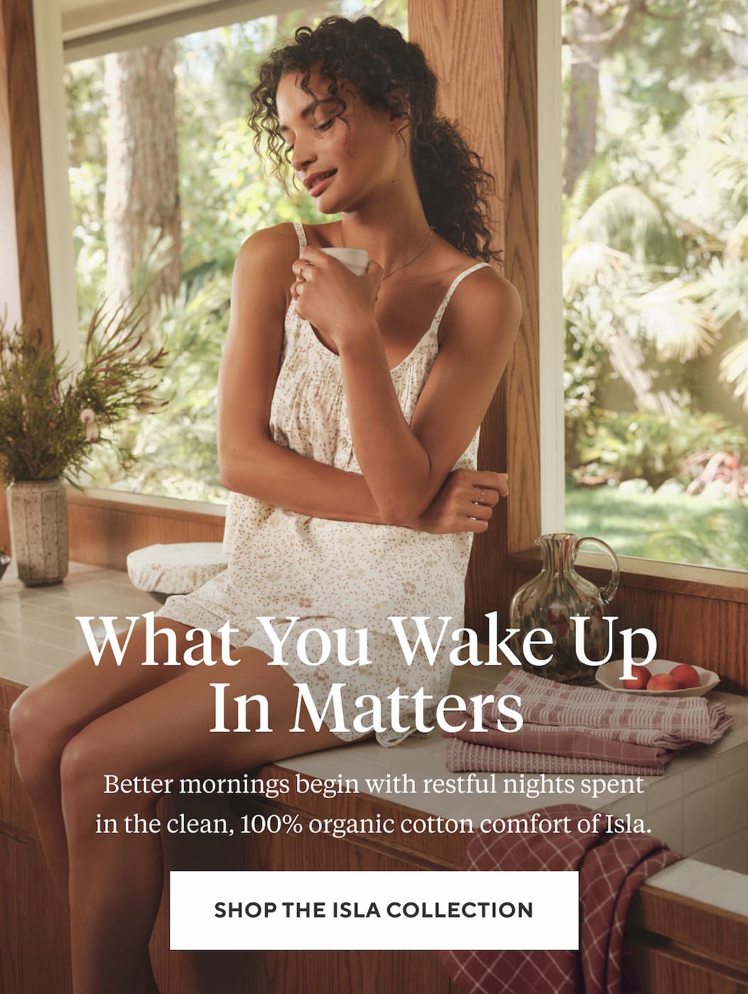 What You Wake Up In Matters  Better mornings begin with restful nights spent in the clean, 100% organic cotton comfort of Isla. Shop the Isla Collection >