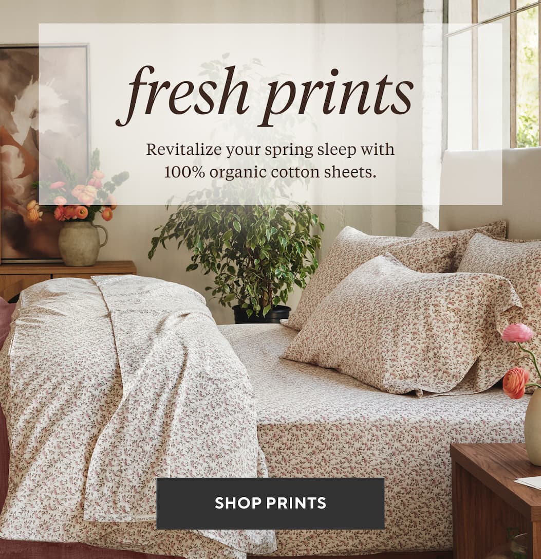 FRESH PRINTS. FRESH START. Revitalize your spring sleep with 100% organic cotton sheets. Shop Print Percale >