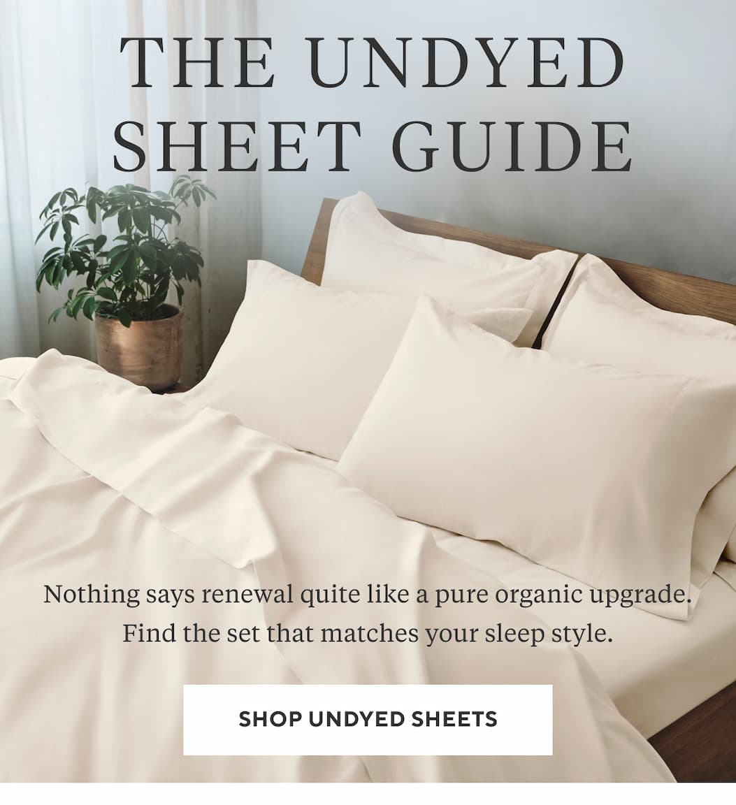 THE UNDYED SHEET GUIDE Nothing says renewal quite like a pure organic upgrade. Find the set that matches your sleep style. Shop Undyed Sheets >