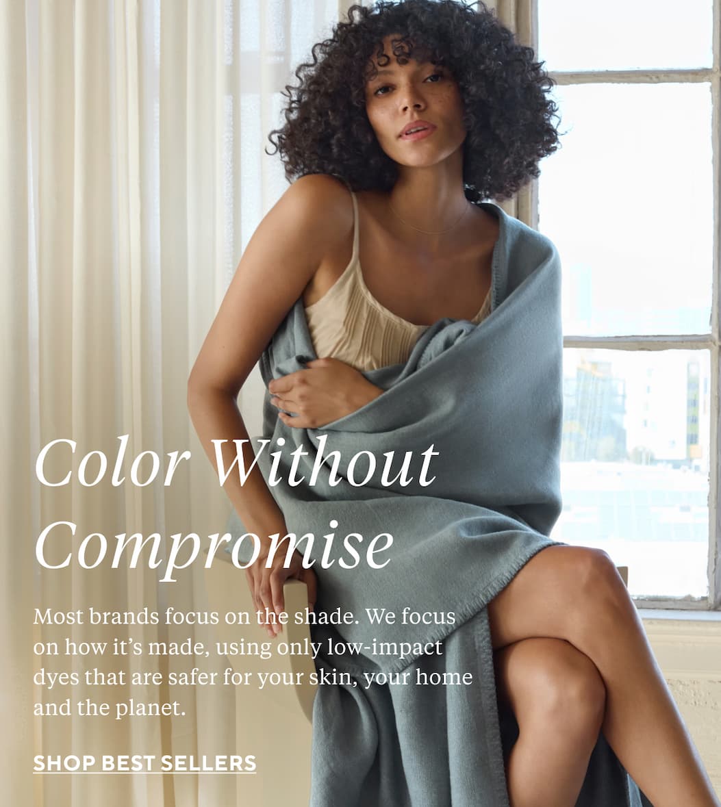 COLOR WITHOUT COMPROMISE Most brands focus on the shade. We focus on how it’s made, using only low-impact dyes that are safer for your skin, your home and the planet. Shop Now >