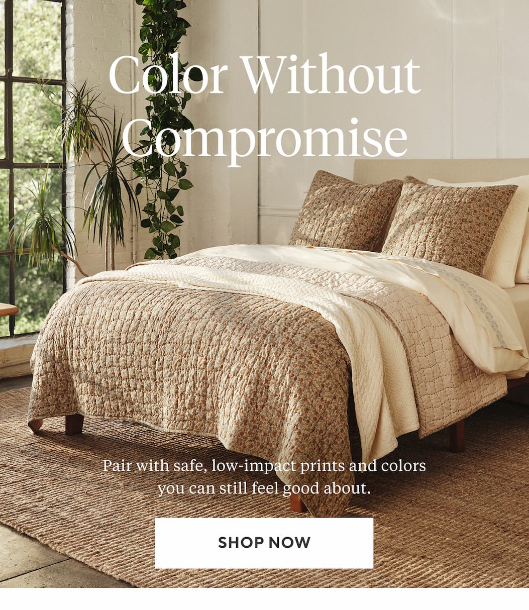 COLOR WITHOUT COMPROMISE Pair with safe, low-impact prints and colors you can still feel good about. Shop Now >