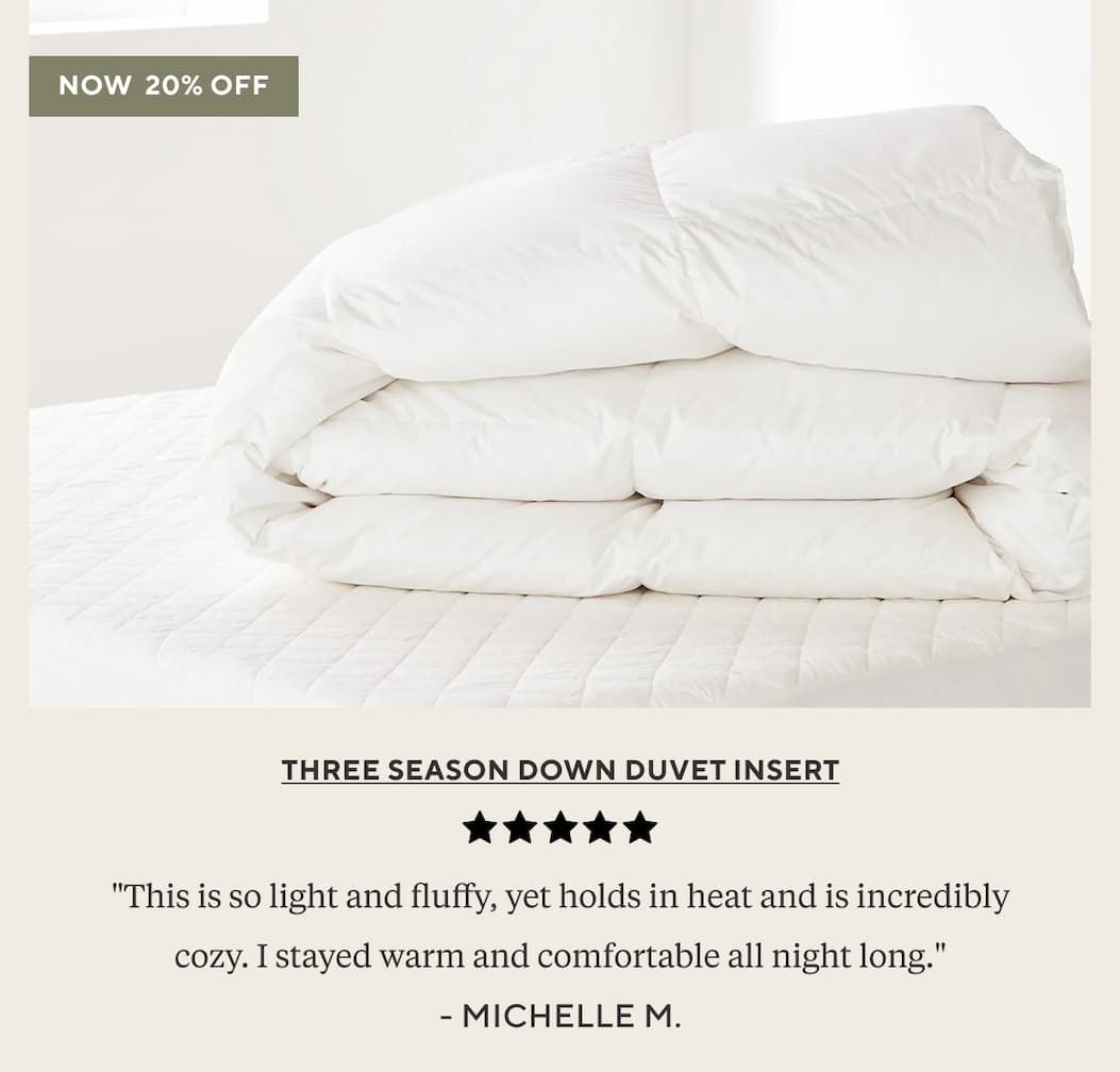 [Three Season Down Duvet Insert] "This is so light and fluffy, yet holds in heat and is incredibly cozy. Stayed warm and comfortable all night long." Michelle M. Shop 20% Off >