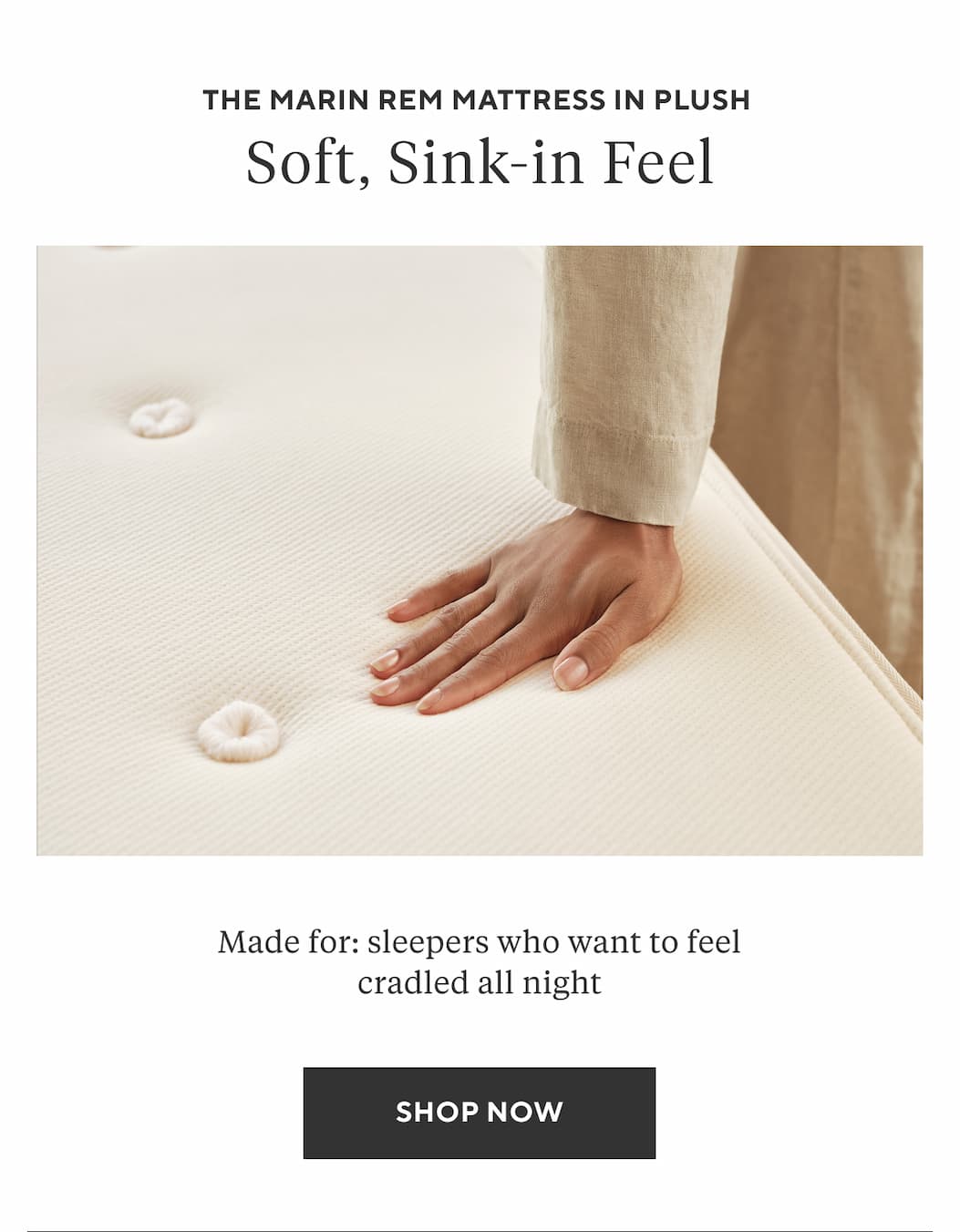 The Marin REM Mattress in Plush SOFT, SINK-IN FEEL Made for: sleepers who want to feel cradled all night Shop Now >