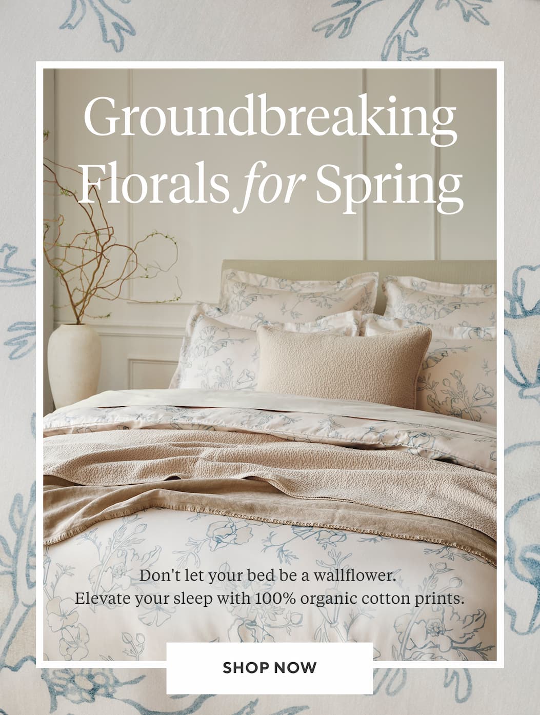 Groundbreaking Florals for Spring Don't let your bed be a wallflower. Elevate your sleep with 100% organic cotton prints. The Print Edit >