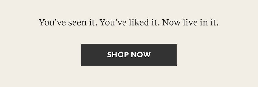 You've seen it. You've liked it. Now live in it. Shop Now >