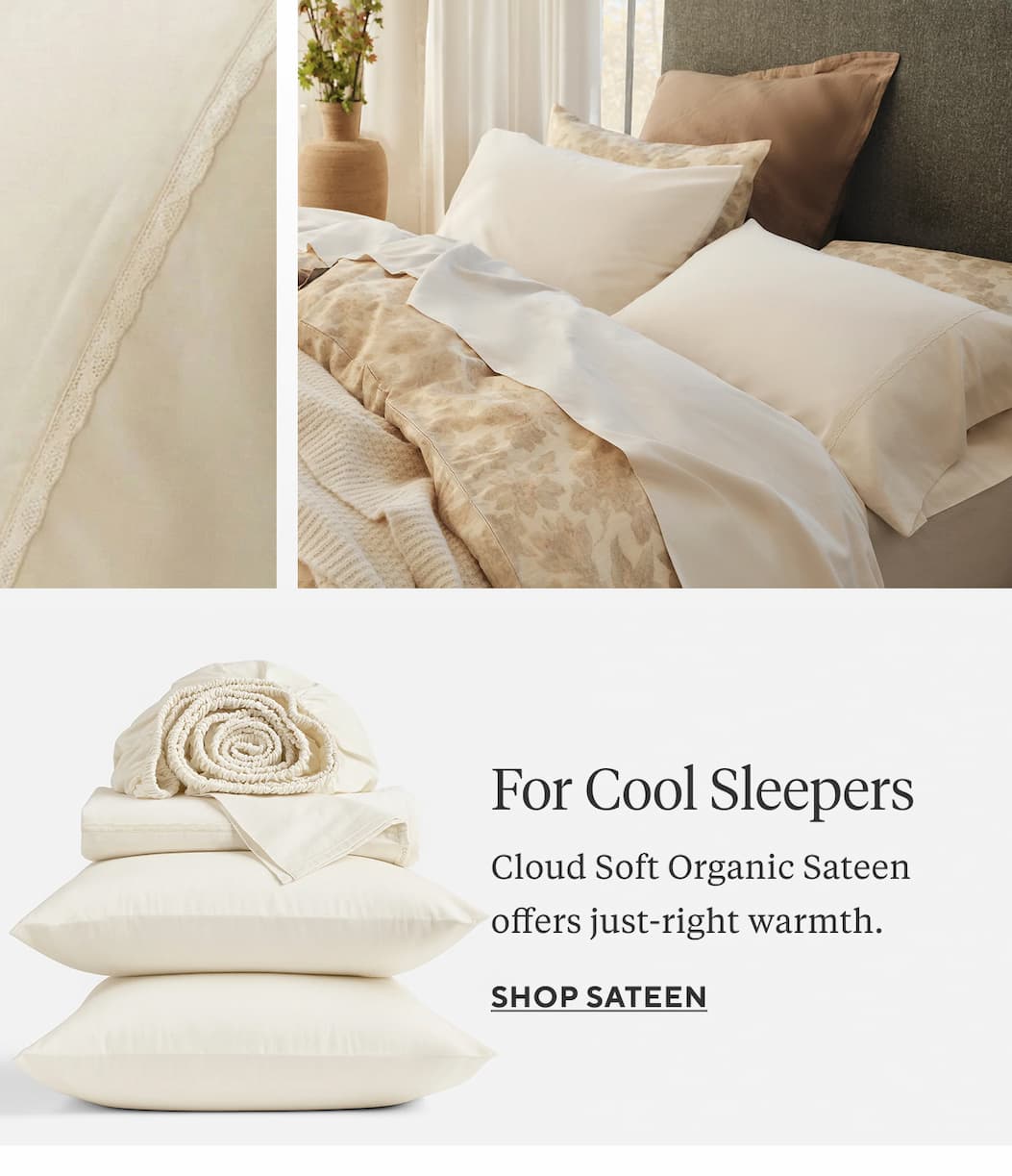 FOR COOL SLEEPERS Cloud Soft Organic Sateen offers just-right warmth. Shop Sateen >