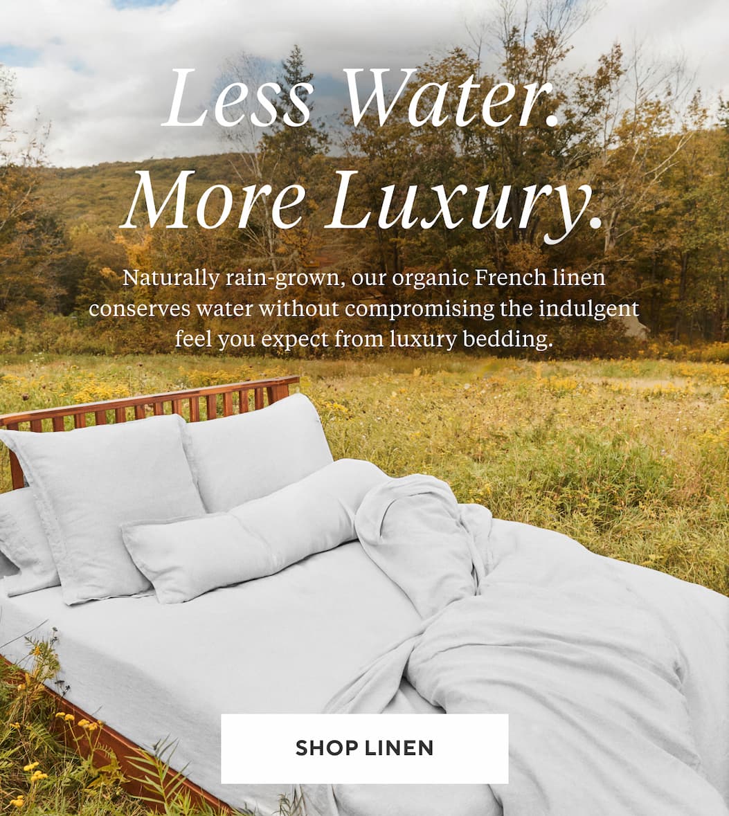 LESS WATER. MORE LUXURY. Naturally rain-grown, our organic French linen conserves water without compromising the indulgent feel you expect from luxury bedding. Shop Linen >