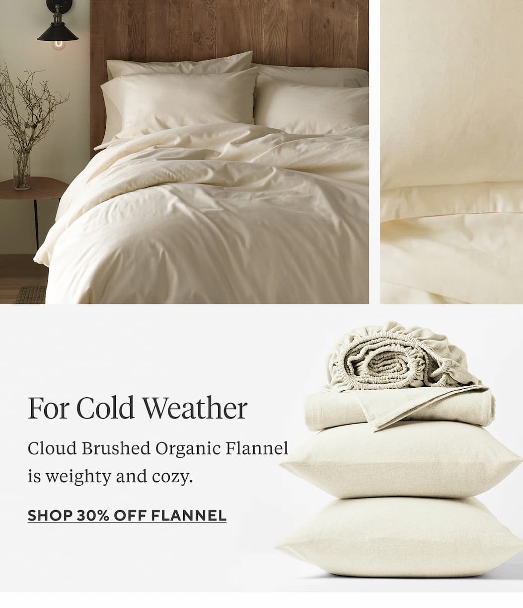 FOR COLD WEATHER Cloud Brushed Organic Flannel is weighty and cozy. Shop 30% Off Flannel >