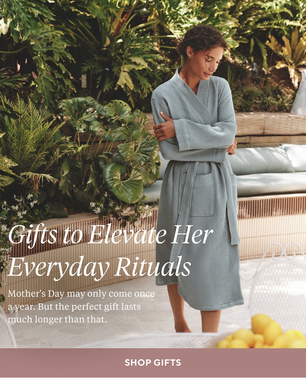 GIFTS TO ELEVATE HER EVERYDAY RITUALS Mother's Day may only come once a year. But the perfect gift lasts much longer than that. Shop Gifts >