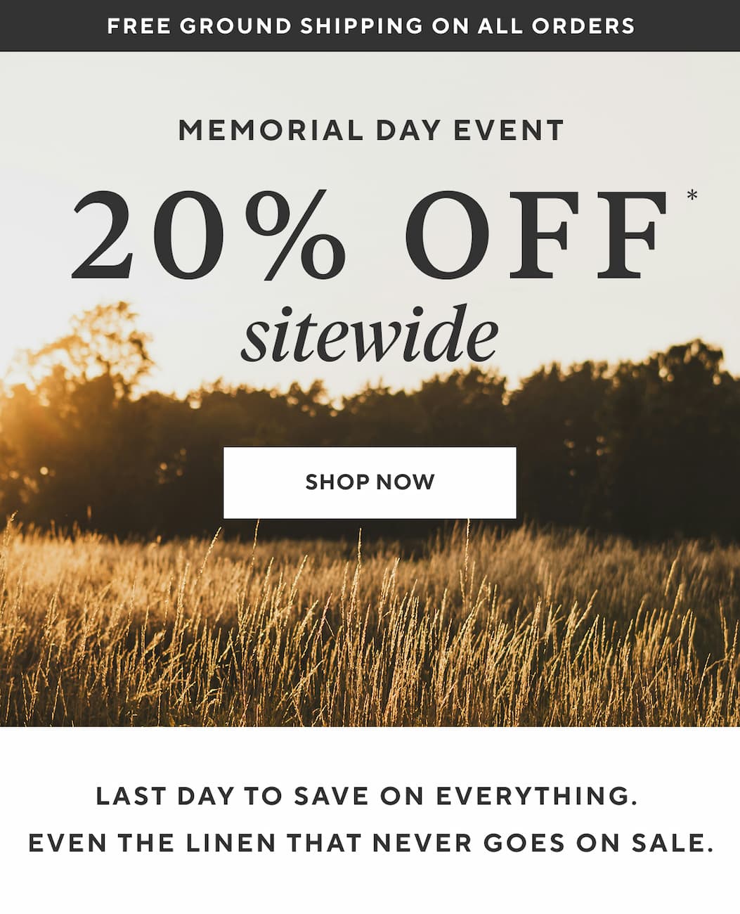 Free Ground Shipping on All Orders MEMORIAL DAY EVENT 20% OFF SITEWIDE Shop Now > LAST DAY TO SAVE ON EVERYTHING. EVEN THE LINEN THAT NEVER GOES ON SALE.