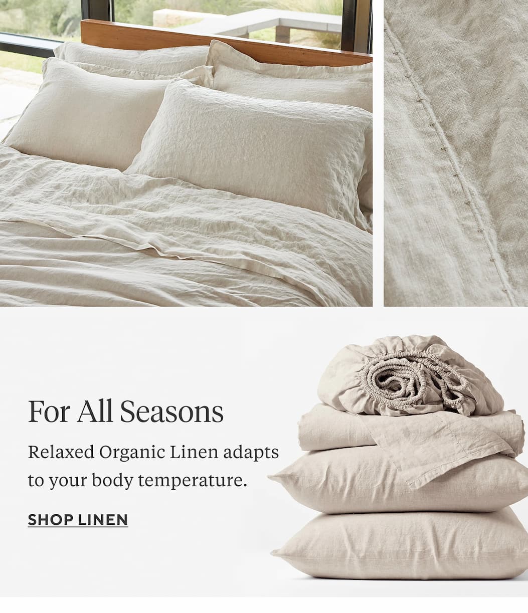  FOR COLD WEATHER Cloud Brushed Organic Flannel is weighty and cozy. Shop 30% Off Flannel >  FOR ALL SEASONS Relaxed Organic Linen adapts to your body temperature. Shop Linen >