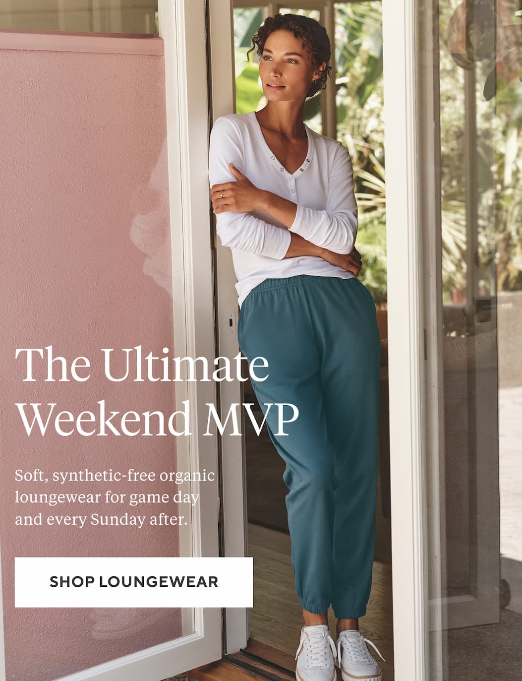 The Ultimate Weekend MVP Soft, synthetic-free organic loungewear for game day and every Sunday after. Shop Loungewear >