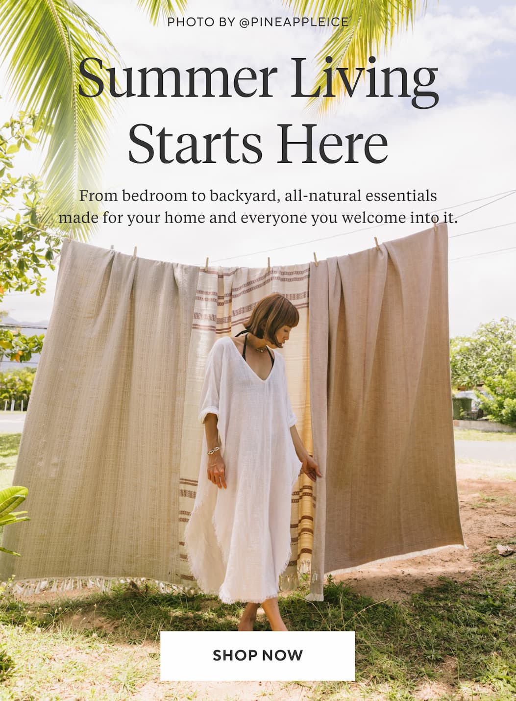SUMMER LIVING STARTS HERE From bedroom to backyard, all-natural essentials made for your home and everyone you welcome into it. Shop Now >