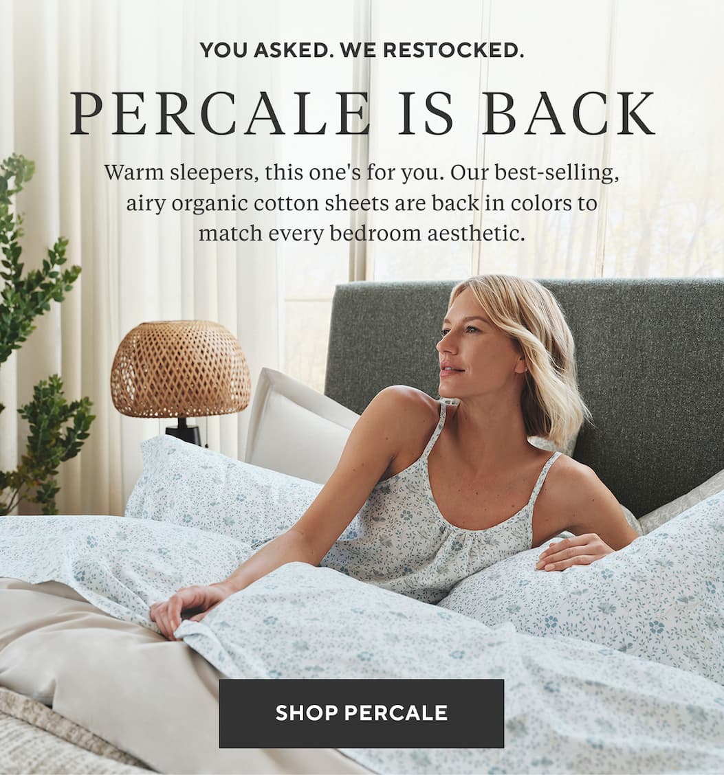 You Asked. We Restocked. PERCALE Warm sleepers, this one's for you. Our best-selling, airy organic cotton sheets are back in colors to match every bedroom aesthetic. Shop Percale >
