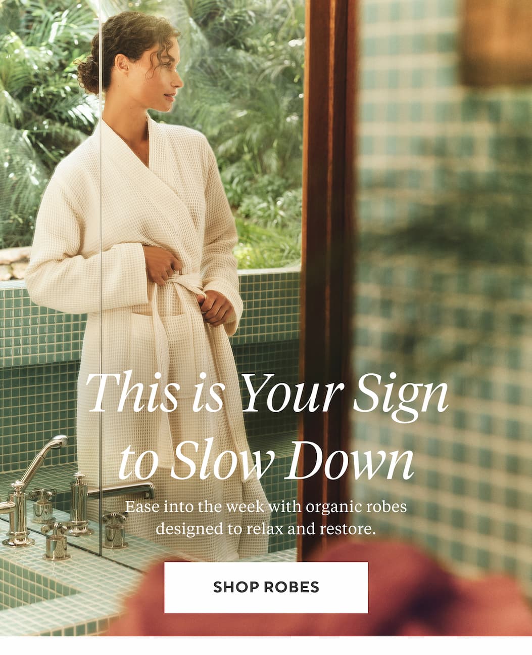 THIS IS YOUR SIGN TO SLOW DOWN Ease into the week with organic robes designed to relax and restore. Shop Robes >
