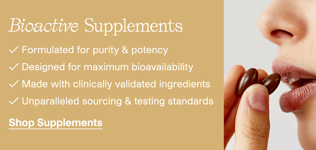 Bioactive Supplements | Formulated for purity & potency | Designed for maximum bioavailability | Made with clinically validated ingredients | Unparalleled sourcing & testing standards | Shop Supplements
