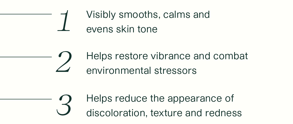 1. Visibly smooths, calms and evens skin tone. 2. Helps restore vibrance and combat environmental stressors. 3. Helps reduce the appearance of discoloration, texture and redness.