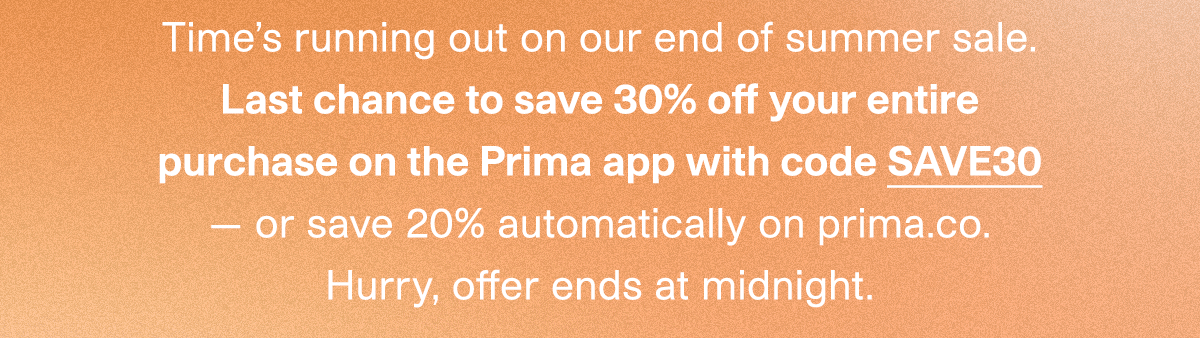Time's running out on our end of summer sale. Last chance to save 30% off your entire purchase on the Prima app with code SAVE30 — or save 20% automatically on prima.co. Hurry, offer ends at midnight.
