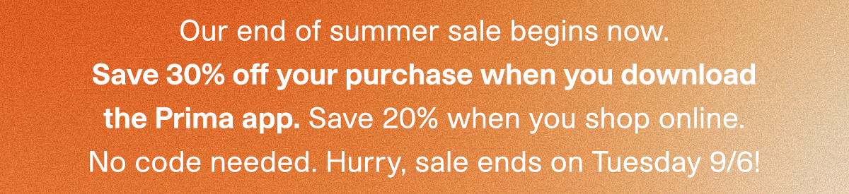 Our end of summer sale begins now. Save 30% off your purchase when you download the Prima app. Save 20% when you shop online. No code needed. Hurry, sale ends on Tuesday 9/6!